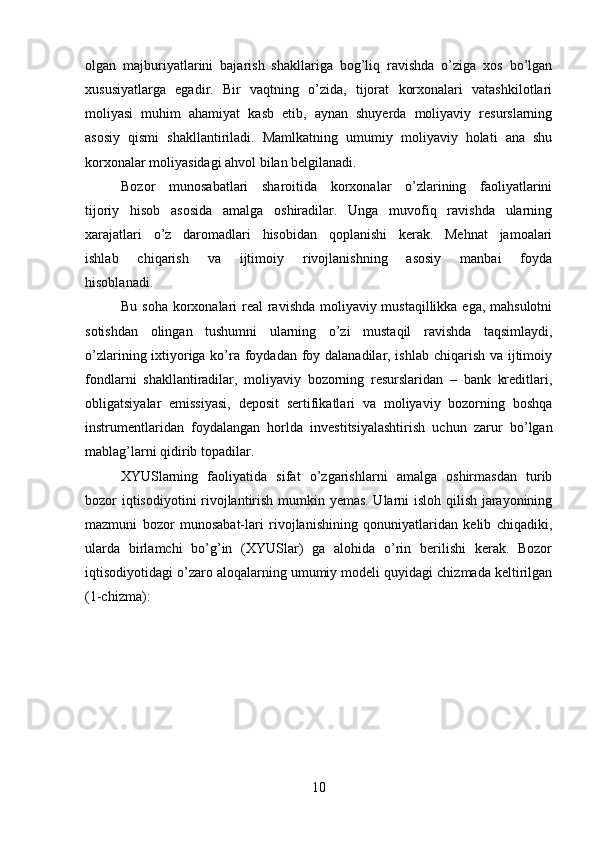 olgan   majburiyatlarini   bajarish   shakllariga   bog’liq   ravishda   o’ziga   xos   bo’lgan
xususiyatlarga   egadir.   Bir   vaqtning   o’zida,   tijorat   korxonalari   vatashkilotlari
moliyasi   muhim   ahamiyat   kasb   etib,   aynan   shuyerda   moliyaviy   resurslarning
asosiy   qismi   shakllantiriladi.   Mamlkatning   umumiy   moliyaviy   holati   ana   shu
korxonalar moliyasidagi ahvol bilan belgilanadi.
  Bozor   munosabatlari   sharoitida   korxonalar   o’zlarining   faoliyatlarini
tijoriy   hisob   asosida   amalga   oshiradilar.   Unga   muvofiq   ravishda   ularning
xarajatlari   o’z   daromadlari   hisobidan   qoplanishi   kerak.   Mehnat   jamoalari
ishlab   chiqarish   va   ijtimoiy   rivojlanishning   asosiy   manbai   foyda
hisoblanadi.
Bu soha korxonalari  real  ravishda moliyaviy mustaqillikka ega, mahsulotni
sotishdan   olingan   tushumni   ularning   o’zi   mustaqil   ravishda   taqsimlaydi,
o’zlarining ixtiyoriga ko’ra foydadan foy dalanadilar, ishlab chiqarish va ijtimoiy
fondlarni   shakllantiradilar,   moliyaviy   bozorning   resurslaridan   –   bank   kreditlari,
obligatsiyalar   emissiyasi,   deposit   sertifikatlari   va   moliyaviy   bozorning   boshqa
instrumentlaridan   foydalangan   horlda   investitsiyalashtirish   uchun   zarur   bo’lgan
mablag’larni qidirib topadilar.
XYUSlarning   faoliyatida   sifat   o’zgarishlarni   amalga   oshirmasdan   turib
bozor iqtisodiyotini rivojlantirish mumkin yemas. Ularni isloh qilish jarayonining
mazmuni   bozor   munosabat-lari   rivojlanishining   qonuniyatlaridan   kelib   chiqadiki,
ularda   birlamchi   bo’g’in   (XYUSlar)   ga   alohida   o’rin   berilishi   kerak.   Bozor
iqtisodiyotidagi o’zaro aloqalarning umumiy modeli quyidagi chizmada keltirilgan
(1-chizma):
10