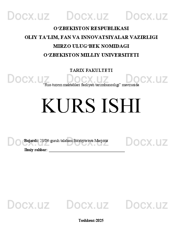O‘Z BEKISTON RESPUBLIKASI 
OLIY TA’LIM, FAN VA INNOVATSIYALAR VAZIRLIGI
MIRZO ULUG‘BEK NOMIDAGI 
O‘Z BEKISTON MILLIY  UNIVERSITETI
TARIX FAKULTETI
“ Rus-tuzem maktablari faoliyati tarixshunosligi” mavzusida
KURS ISHI
Bajardi:   23/04- guruh   talabasi  Baxtiyorova Marjona
Ilmiy rahbar:   ______________________________________
Toshkent-2025 