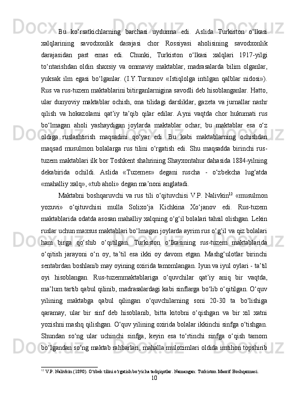 Bu   ko‘rsatkichlarning   barchasi   uydurma   edi.   Aslida   Turkiston   o‘lkasi
xalqlarining   savodxonlik   darajasi   chor   Rossiyasi   aholisining   savodxonlik
darajasidan   past   emas   edi.   Chunki,   Turkiston   o‘lkasi   xalqlari   1917-yilgi
to‘ntarishdan   oldin   shaxsiy   va   ommaviy   maktablar,   madrasalarda   bilim   olganlar,
yuksak   ilm   egasi   bo‘lganlar.   (I.Y.Tursunov   «Istiqlolga   intilgan   qalblar   nidosi»).
Rus va rus-tuzem maktablarini bitirganlarnigina savodli deb hisoblanganlar. Hatto,
ular   dunyoviy   maktablar   ochish,   ona   tilidagi   darsliklar,   gazeta   va   jurnallar   nashr
qilish   va   hokazolarni   qat’iy   ta’qib   qilar   edilar.   Ayni   vaqtda   chor   hukumati   rus
bo‘lmagan   aholi   yashaydigan   joylarda   maktablar   ochar,   bu   maktablar   esa   o‘z
oldiga   ruslashtirish   maqsadini   qo‘yar   edi.   Bu   kabi   maktablarning   ochishdan
maqsad   musulmon   bolalarga   rus   tilini   o‘rgatish   edi.   Shu   maqsadda   birinchi   rus-
tuzem maktablari ilk bor Toshkent shahrining Shayxontahur dahasida 1884-yilning
dekabirida   ochildi.   Aslida   «Tuzemes»   degani   ruscha   -   o‘zbekcha   lug‘atda
«mahalliy xalq», «tub aholi» degan ma’noni anglatadi.
Maktabni   boshqaruvchi   va   rus   tili   o‘qituvchisi   V.P.   Nalivkin 12
  «musulmon
yozuvi»   o‘qituvchisi   mulla   Solixo‘ja   Kichkina   Xo‘janov   edi.   Rus-tuzem
maktablarida odatda asosan mahalliy xalqning o‘g‘il bolalari tahsil olishgan. Lekin
ruslar uchun maxsus maktablari bo‘lmagan joylarda ayrim rus o‘g‘il va qiz bolalari
ham   birga   qo‘shib   o‘qitilgan.   Turkiston   o‘lkasining   rus-tuzem   maktablarida
o‘qitish   jarayoni   o‘n   oy,   ta’til   esa   ikki   oy   davom   etgan.   Mashg‘ulotlar   birinchi
sentabrdan boshlanib may oyining oxirida tamomlangan. Iyun va iyul oylari - ta’til
oyi   hisoblangan.   Rus-tuzemmaktablariga   o‘quvchilar   qat’iy   aniq   bir   vaqtda,
ma’lum tartib qabul qilinib, madrasalardagi kabi sinflarga bo‘lib o‘qitilgan. O‘quv
yilining   maktabga   qabul   qilingan   o‘quvchilarning   soni   20-30   ta   bo‘lishiga
qaramay,   ular   bir   sinf   deb   hisoblanib,   bitta   kitobni   o‘qishgan   va   bir   xil   xatni
yozishni mashq qilishgan. O‘quv yilining oxirida bolalar ikkinchi sinfga o‘tishgan.
Shundan   so‘ng   ular   uchinchi   sinfga,   keyin   esa   to‘rtinchi   sinfga   o‘qish   tamom
bo‘lgandan so‘ng maktab rahbarlari, mahalla mulozimlari oldida imtihon topshirib
12
 V.P. Nalivkin (1890). O‘zbek tilini o‘rgatish bo‘yicha tadqiqotlar. Namangan: Turkiston Maorif Boshqarmasi.
10 
