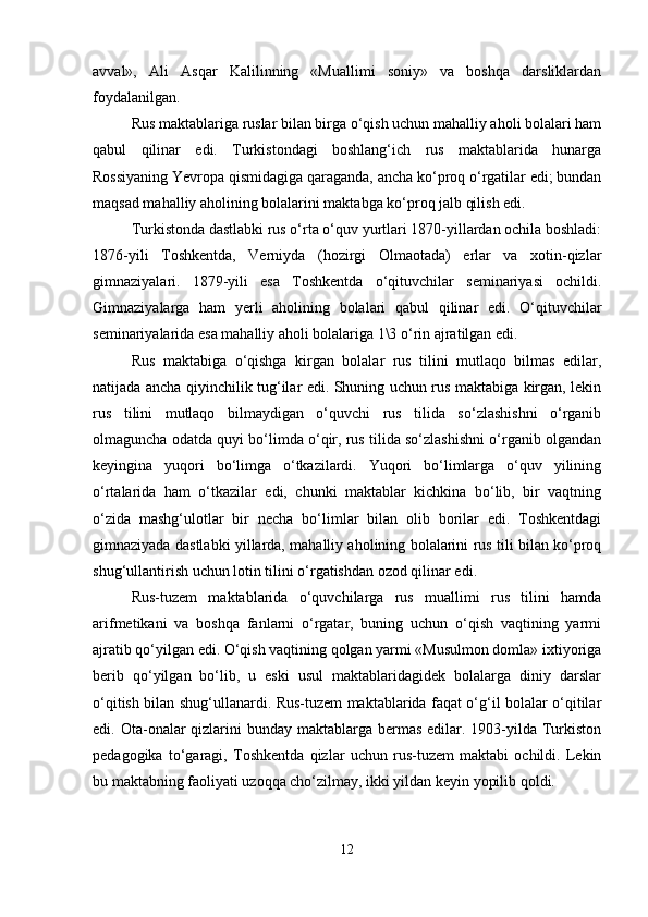 avval»,   Ali   Asqar   Kalilinning   «Muallimi   soniy»   va   boshqa   darsliklardan
foydalanilgan.
Rus maktablariga ruslar bilan birga o‘qish uchun mahalliy aholi bolalari ham
qabul   qilinar   edi.   Turkistondagi   boshlang‘ich   rus   maktablarida   hunarga
Rossiyaning Yevropa qismidagiga qaraganda, ancha ko‘proq o‘rgatilar edi; bundan
maqsad mahalliy aholining bolalarini maktabga ko‘proq jalb qilish edi.
Turkistonda dastlabki rus o‘rta o‘quv yurtlari 1870-yillardan ochila boshladi:
1876-yili   Toshkentda,   Verniyda   (hozirgi   Olmaotada)   erlar   va   xotin-qizlar
gimnaziyalari.   1879-yili   esa   Toshkentda   o‘qituvchilar   seminariyasi   ochildi.
Gimnaziyalarga   ham   yerli   aholining   bolalari   qabul   qilinar   edi.   O‘qituvchilar
seminariyalarida esa mahalliy aholi bolalariga 1\3 o‘rin ajratilgan edi.
Rus   maktabiga   o‘qishga   kirgan   bolalar   rus   tilini   mutlaqo   bilmas   edilar,
natijada ancha qiyinchilik tug‘ilar edi. Shuning uchun rus maktabiga kirgan, lekin
rus   tilini   mutlaqo   bilmaydigan   o‘quvchi   rus   tilida   so‘zlashishni   o‘rganib
olmaguncha odatda quyi bo‘limda o‘qir, rus tilida so‘zlashishni o‘rganib olgandan
keyingina   yuqori   bo‘limga   o‘tkazilardi.   Yuqori   bo‘limlarga   o‘quv   yilining
o‘rtalarida   ham   o‘tkazilar   edi,   chunki   maktablar   kichkina   bo‘lib,   bir   vaqtning
o‘zida   mashg‘ulotlar   bir   necha   bo‘limlar   bilan   olib   borilar   edi.   Toshkentdagi
gimnaziyada dastlabki yillarda, mahalliy aholining bolalarini rus tili bilan ko‘proq
shug‘ullantirish uchun lotin tilini o‘rgatishdan ozod qilinar edi.
Rus-tuzem   maktablarida   o‘quvchilarga   rus   muallimi   rus   tilini   hamda
arifmetikani   va   boshqa   fanlarni   o‘rgatar,   buning   uchun   o‘qish   vaqtining   yarmi
ajratib qo‘yilgan edi. O‘qish vaqtining qolgan yarmi «Musulmon domla» ixtiyoriga
berib   qo‘yilgan   bo‘lib,   u   eski   usul   maktablaridagidek   bolalarga   diniy   darslar
o‘qitish bilan shug‘ullanardi. Rus-tuzem maktablarida faqat o‘g‘il bolalar o‘qitilar
edi. Ota-onalar  qizlarini  bunday maktablarga bermas  edilar. 1903-yilda Turkiston
pedagogika   to‘garagi,   Toshkentda   qizlar   uchun   rus-tuzem   maktabi   ochildi.   Lekin
bu maktabning faoliyati uzoqqa cho‘zilmay, ikki yildan keyin yopilib qoldi.
12 