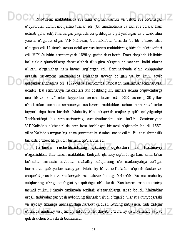 Rus-tuzem   maktablarida   rus   tilini   o‘qitish   dasturi   va   uslubi   rus   bo‘lmagan
o‘quvchilar   uchun mo‘ljallab tuzilar  edi.  (bu maktablarda  ba’zan  rus  bolalar  ham
uchrab qolar edi). Namangan yaqinida bir qishloqda 6 yil yashagan va o‘zbek tilini
yaxshi   o‘rganib   olgan   V.P.Nalivkin,   bu   maktabda   birinchi   bo‘lib   o‘zbek   tilini
o‘qitgan edi. U sinash uchun ochilgan rus-tuzem maktabining birinchi o‘qituvchisi
edi. V.P.Nalivkin seminariyada 1890-yilgacha dars berdi. Dars chog‘ida Nalivkin
bo‘lajak   o‘qituvchilarga   faqat   o‘zbek   tilinigina   o‘rgatib   qolmasdan,   balki   ularda
o‘lkani   o‘rganishga   ham   havas   uyg‘otgan   edi.   Seminariyada   o‘qib   chiqqanlar
orasida   rus-tuzem   maktablarida   ishlashga   tayyor   bo‘lgan   va   bu   ishni   sevib
qolganlar anchagina edi. 1879-yilda Toshkentda Turkiston muallimlar seminariyasi
ochildi.   Bu   seminariya   maktablari   rus   boshlang‘ich   sinflari   uchun   o‘quvchilarga
ona   tilidan   muallimlar   tayyorlab   berishi   lozim   edi.   XIX   asrning   80-yillari
o‘rtalaridan   boshlab   seminariya   rus-tuzem   maktablari   uchun   ham   muallimlar
tayyorlashga   ham   kirishdi.   Mahalliy   tilni   o‘rganish   majburiy   qilib   qo‘yilganligi
Toshkentdagi   bu   seminariyaning   xususiyatlaridan   biri   bo‘ldi.   Seminariyada
V.P.Nalivkin   o‘zbek   tilida   dars   bera   boshlagan   birinchi   o‘qituvchi   bo‘ldi.   1887-
yilda Nalivkin tuzgan lug‘at va grammatika risolasi nashr etildi. Bular tilshunoslik
tarixida o‘zbek tiliga doir birinchi qo‘llanma edi.
Ta limda   ruslashtirishning   ijtimoiy   oqibatlari   va   tuzilmaviyʼ
o zgarishlar.  	
ʻ Rus-tuzem maktablari faoliyati ijtimoiy oqibatlarga ham katta ta sir	ʼ
ko‘rsatdi.   Birinchi   navbatda,   mahalliy   xalqlarning   o‘z   madaniyatiga   bo‘lgan
hurmat   va   qadriyatlari   susaygan.   Mahalliy   til   va   urf-odatlar   o‘qitish   dasturidan
chiqarildi,   rus   tili   va   madaniyati   esa   ustuvor   holatga   keltirildi.   Bu   esa   mahalliy
xalqlarning   o‘ziga   xosligini   yo‘qotishga   olib   keldi.   Rus-tuzem   maktablarining
tashkil   etilishi   ijtimoiy   tuzilmada   sezilarli   o‘zgarishlarga   sabab   bo‘ldi.   Maktablar
orqali tarbiyalangan yosh avlodning fikrlash uslubi o‘zgarib, ular rus dunyoqarashi
va   siyosiy   tizimiga   moslashishga   harakat   qildilar.   Buning   natijasida,   turli   xalqlar
o‘rtasida madaniy va ijtimoiy tafovutlar kuchayib, o‘z milliy qadriyatlarini saqlab
qolish uchun kurashish boshlanadi.
13 