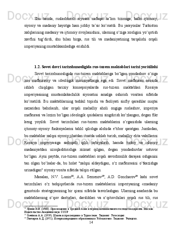Shu   tarzda,   ruslashtirish   siyosati   nafaqat   ta lim   tizimiga,   balki   ijtimoiy,ʼ
siyosiy   va   madaniy   hayotga   ham   jiddiy   ta sir   ko‘rsatdi.   Bu   jarayonlar   Turkiston	
ʼ
xalqlarining madaniy va ijtimoiy rivojlanishini, ularning o‘ziga xosligini yo‘qotish
xavfini   tug‘dirdi,   shu   bilan   birga,   rus   tili   va   madaniyatining   tarqalishi   orqali
imperiyaning mustahkamlashga erishildi.
1.2. Sovet davri tarixshunosligida rus-tuzem maktablari tarixi yoritilishi
Sovet   tarixshunosligida   rus-tuzem   maktablariga   bo‘lgan   yondashuv   o‘ziga
xos   mafkuraviy   va   ideologik   xususiyatlarga   ega   edi.   Sovet   mafkurasi   asosida
ishlab   chiqilgan   tarixiy   konsepsiyalarda   rus-tuzem   maktablari   Rossiya
imperiyasining   mustamlakachilik   siyosatini   amalga   oshirish   vositasi   sifatida
ko‘rsatildi.   Bu   maktablarning   tashkil   topishi   va   faoliyati   sinfiy   qarashlar   nuqtai
nazaridan   baholanib,   ular   orqali   mahalliy   aholi   ongiga   ruslashuv,   imperiya
mafkurasi va lozim bo‘lgan ideologik qoidalarni singdirish ko‘zlangan, degan fikr
keng   yoyildi.   Sovet   tarixchilari   rus-tuzem   maktablarini   o‘rganishda   ularning
ijtimoiy-siyosiy   funksiyalarini   tahlil   qilishga   alohida   e’tibor   qaratgan.   Jumladan,
bu maktablar xalqni siyosiy jihatdan itoatda ushlab turish, mahalliy elita vakillarini
Rossiya   imperiyasiga   sadoqatli   qilib   tarbiyalash,   hamda   turkiy   va   islomiy
madaniyatdan   uzoqlashtirishga   xizmat   qilgan,   degan   yondashuvlar   ustuvor
bo‘lgan. Ayni paytda, rus-tuzem  maktablari orqali savodxonlik darajasi  oshganini
tan   olgan   bo‘lsalar-da,   bu   holat   "xalqni   aldaydigan,   o‘z   mafkurasini   o‘tkazishga
urinadigan" siyosiy vosita sifatida talqin etilgan.
Masalan,   N.V.   Lunin 18
,   A.A.   Semenov 19
,   A.D.   Goncharov 20
  kabi   sovet
tarixchilari   o‘z   tadqiqotlarida   rus-tuzem   maktablarini   imperiyaning   «madaniy
genotsid»   strategiyasining   bir   qismi   sifatida   tasvirlashgan.   Ularning   asarlarida   bu
maktablarning   o‘quv   dasturlari,   darsliklari   va   o‘qituvchilari   orqali   rus   tili,   rus
18
 Лунин Н.В. (1960). Просвещение в Средней Азии в период колониального господства царизма. Москва: 
Издательство Академии наук СССР
19
 Семёнов А.А. (1959). Школа и просвещение в Туркестане. Ташкент: Узгосиздат.
20
 Гончаров А.Д. (1971). История народного образования в Узбекистане. Ташкент: Учпедгиз.
14 