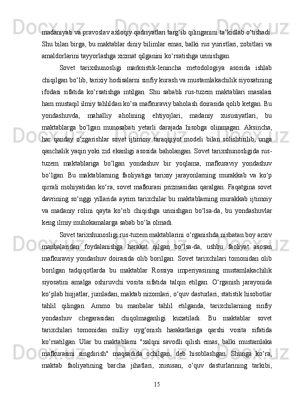 madaniyati va pravoslav axloqiy qadriyatlari targ‘ib qilinganini ta’kidlab o‘tishadi.
Shu bilan birga, bu maktablar diniy bilimlar emas, balki rus yuristlari, zobitlari va
amaldorlarini tayyorlashga xizmat qilganini ko‘rsatishga urinishgan.
Sovet   tarixshunosligi   marksistik-lenincha   metodologiya   asosida   ishlab
chiqilgan bo‘lib, tarixiy hodisalarni sinfiy kurash va mustamlakachilik siyosatining
ifodasi   sifatida   ko‘rsatishga   intilgan.   Shu   sababli   rus-tuzem   maktablari   masalasi
ham mustaqil ilmiy tahlildan ko‘ra mafkuraviy baholash doirasida qolib ketgan. Bu
yondashuvda,   mahalliy   aholining   ehtiyojlari,   madaniy   xususiyatlari,   bu
maktablarga   bo‘lgan   munosabati   yetarli   darajada   hisobga   olinmagan.   Aksincha,
har   qanday   o‘zgarishlar   sovet   ijtimoiy   taraqqiyot   modeli   bilan   solishtirilib,   unga
qanchalik yaqin yoki zid ekanligi asosida baholangan. Sovet tarixshunosligida rus-
tuzem   maktablariga   bo‘lgan   yondashuv   bir   yoqlama,   mafkuraviy   yondashuv
bo‘lgan.   Bu   maktablarning   faoliyatiga   tarixiy   jarayonlarning   murakkab   va   ko‘p
qirrali   mohiyatidan  ko‘ra,  sovet   mafkurasi   prizmasidan   qaralgan.  Faqatgina  sovet
davrining  so‘nggi  yillarida  ayrim   tarixchilar   bu  maktablarning  murakkab  ijtimoiy
va   madaniy   rolini   qayta   ko‘rib   chiqishga   urinishgan   bo‘lsa-da,   bu   yondashuvlar
keng ilmiy muhokamalarga sabab bo‘la olmadi.
Sovet tarixshunosligi rus-tuzem maktablarini o‘rganishda nisbatan boy arxiv
manbalaridan   foydalanishga   harakat   qilgan   bo‘lsa-da,   ushbu   faoliyat   asosan
mafkuraviy   yondashuv   doirasida   olib   borilgan.   Sovet   tarixchilari   tomonidan   olib
borilgan   tadqiqotlarda   bu   maktablar   Rossiya   imperiyasining   mustamlakachilik
siyosatini   amalga   oshiruvchi   vosita   sifatida   talqin   etilgan.   O‘rganish   jarayonida
ko‘plab hujjatlar, jumladan, maktab nizomlari, o‘quv dasturlari, statistik hisobotlar
tahlil   qilingan.   Ammo   bu   manbalar   tahlil   etilganda,   tarixchilarning   sinfiy
yondashuv   chegarasidan   chiqolmaganligi   kuzatiladi.   Bu   maktablar   sovet
tarixchilari   tomonidan   milliy   uyg‘onish   harakatlariga   qarshi   vosita   sifatida
ko‘rsatilgan.   Ular   bu   maktablarni   "xalqni   savodli   qilish   emas,   balki   mustamlaka
mafkurasini   singdirish"   maqsadida   ochilgan,   deb   hisoblashgan.   Shunga   ko‘ra,
maktab   faoliyatining   barcha   jihatlari,   xususan,   o‘quv   dasturlarining   tarkibi,
15 