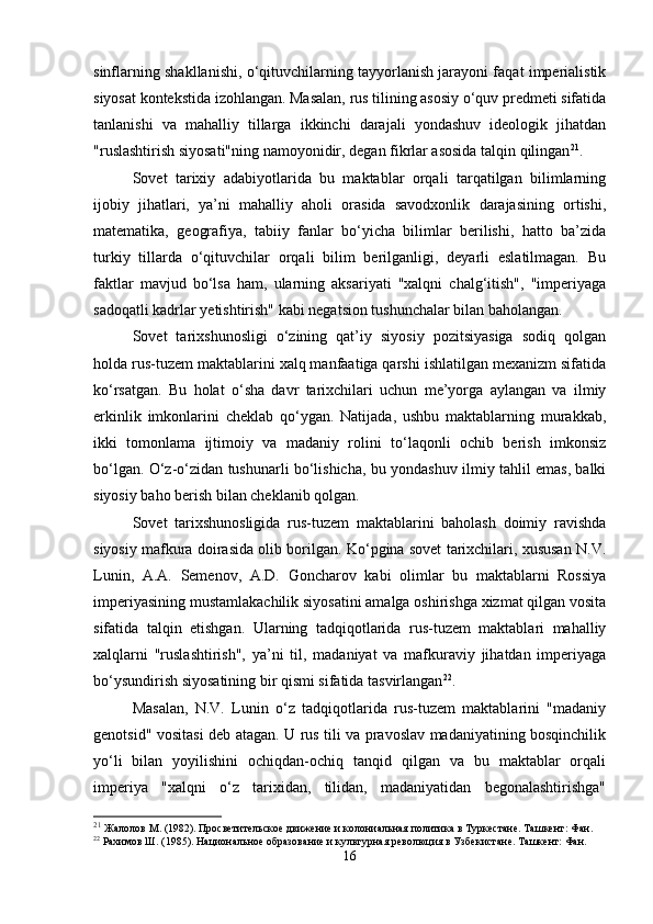 sinflarning shakllanishi, o‘qituvchilarning tayyorlanish jarayoni faqat imperialistik
siyosat kontekstida izohlangan. Masalan, rus tilining asosiy o‘quv predmeti sifatida
tanlanishi   va   mahalliy   tillarga   ikkinchi   darajali   yondashuv   ideologik   jihatdan
"ruslashtirish siyosati"ning namoyonidir, degan fikrlar asosida talqin qilingan 21
. 
Sovet   tarixiy   adabiyotlarida   bu   maktablar   orqali   tarqatilgan   bilimlarning
ijobiy   jihatlari,   ya’ni   mahalliy   aholi   orasida   savodxonlik   darajasining   ortishi,
matematika,   geografiya,   tabiiy   fanlar   bo‘yicha   bilimlar   berilishi,   hatto   ba’zida
turkiy   tillarda   o‘qituvchilar   orqali   bilim   berilganligi,   deyarli   eslatilmagan.   Bu
faktlar   mavjud   bo‘lsa   ham,   ularning   aksariyati   "xalqni   chalg‘itish",   "imperiyaga
sadoqatli kadrlar yetishtirish" kabi negatsion tushunchalar bilan baholangan.
Sovet   tarixshunosligi   o‘zining   qat’iy   siyosiy   pozitsiyasiga   sodiq   qolgan
holda rus-tuzem maktablarini xalq manfaatiga qarshi ishlatilgan mexanizm sifatida
ko‘rsatgan.   Bu   holat   o‘sha   davr   tarixchilari   uchun   me’yorga   aylangan   va   ilmiy
erkinlik   imkonlarini   cheklab   qo‘ygan.   Natijada,   ushbu   maktablarning   murakkab,
ikki   tomonlama   ijtimoiy   va   madaniy   rolini   to‘laqonli   ochib   berish   imkonsiz
bo‘lgan. O‘z-o‘zidan tushunarli bo‘lishicha, bu yondashuv ilmiy tahlil emas, balki
siyosiy baho berish bilan cheklanib qolgan.
Sovet   tarixshunosligida   rus-tuzem   maktablarini   baholash   doimiy   ravishda
siyosiy mafkura doirasida olib borilgan. Ko‘pgina sovet tarixchilari, xususan N.V.
Lunin,   A.A.   Semenov,   A.D.   Goncharov   kabi   olimlar   bu   maktablarni   Rossiya
imperiyasining mustamlakachilik siyosatini amalga oshirishga xizmat qilgan vosita
sifatida   talqin   etishgan.   Ularning   tadqiqotlarida   rus-tuzem   maktablari   mahalliy
xalqlarni   "ruslashtirish",   ya’ni   til,   madaniyat   va   mafkuraviy   jihatdan   imperiyaga
bo‘ysundirish siyosatining bir qismi sifatida tasvirlangan 22
.
Masalan,   N.V.   Lunin   o‘z   tadqiqotlarida   rus-tuzem   maktablarini   "madaniy
genotsid" vositasi deb atagan. U rus tili va pravoslav madaniyatining bosqinchilik
yo‘li   bilan   yoyilishini   ochiqdan-ochiq   tanqid   qilgan   va   bu   maktablar   orqali
imperiya   "xalqni   o‘z   tarixidan,   tilidan,   madaniyatidan   begonalashtirishga"
21
  Жалолов М. (1982). Просветительское движение и колониальная политика в Туркестане. Ташкент: Фан.
22
 Рахимов Ш. (1985). Национальное образование и культурная революция в Узбекистане. Ташкент: Фан.
16 
