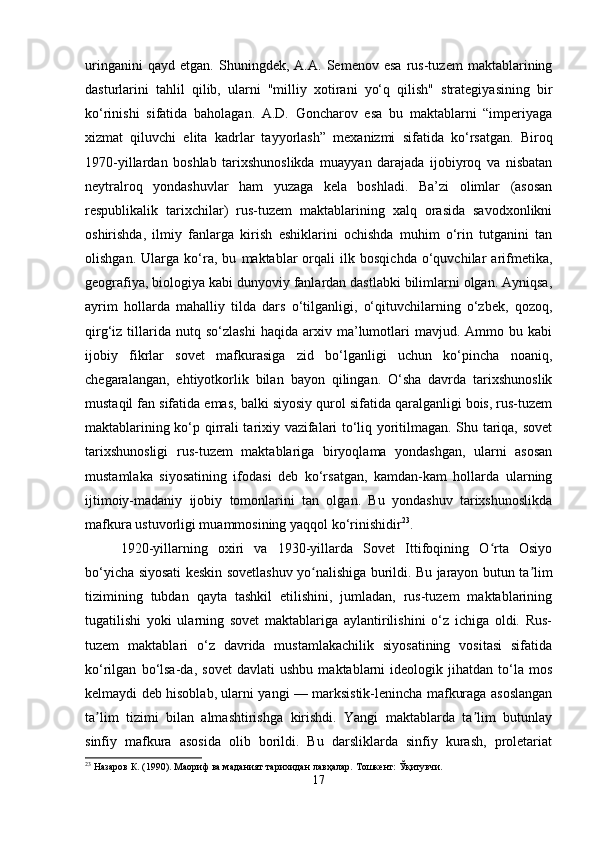 uringanini   qayd   etgan.   Shuningdek,   A.A.   Semenov   esa   rus-tuzem   maktablarining
dasturlarini   tahlil   qilib,   ularni   "milliy   xotirani   yo‘q   qilish"   strategiyasining   bir
ko‘rinishi   sifatida   baholagan.   A.D.   Goncharov   esa   bu   maktablarni   “imperiyaga
xizmat   qiluvchi   elita   kadrlar   tayyorlash”   mexanizmi   sifatida   ko‘rsatgan.   Biroq
1970-yillardan   boshlab   tarixshunoslikda   muayyan   darajada   ijobiyroq   va   nisbatan
neytralroq   yondashuvlar   ham   yuzaga   kela   boshladi.   Ba’zi   olimlar   (asosan
respublikalik   tarixchilar)   rus-tuzem   maktablarining   xalq   orasida   savodxonlikni
oshirishda,   ilmiy   fanlarga   kirish   eshiklarini   ochishda   muhim   o‘rin   tutganini   tan
olishgan.   Ularga   ko‘ra,   bu   maktablar   orqali   ilk   bosqichda   o‘quvchilar   arifmetika,
geografiya, biologiya kabi dunyoviy fanlardan dastlabki bilimlarni olgan. Ayniqsa,
ayrim   hollarda   mahalliy   tilda   dars   o‘tilganligi,   o‘qituvchilarning   o‘zbek,   qozoq,
qirg‘iz  tillarida  nutq   so‘zlashi   haqida   arxiv  ma’lumotlari   mavjud.  Ammo  bu   kabi
ijobiy   fikrlar   sovet   mafkurasiga   zid   bo‘lganligi   uchun   ko‘pincha   noaniq,
chegaralangan,   ehtiyotkorlik   bilan   bayon   qilingan.   O‘sha   davrda   tarixshunoslik
mustaqil fan sifatida emas, balki siyosiy qurol sifatida qaralganligi bois, rus-tuzem
maktablarining ko‘p qirrali tarixiy vazifalari to‘liq yoritilmagan. Shu tariqa, sovet
tarixshunosligi   rus-tuzem   maktablariga   biryoqlama   yondashgan,   ularni   asosan
mustamlaka   siyosatining   ifodasi   deb   ko‘rsatgan,   kamdan-kam   hollarda   ularning
ijtimoiy-madaniy   ijobiy   tomonlarini   tan   olgan.   Bu   yondashuv   tarixshunoslikda
mafkura ustuvorligi muammosining yaqqol ko‘rinishidir 23
.
1920-yillarning   oxiri   va   1930-yillarda   Sovet   Ittifoqining   O rta   Osiyoʻ
bo‘yicha siyosati keskin sovetlashuv yo nalishiga burildi. Bu jarayon butun ta lim	
ʻ ʼ
tizimining   tubdan   qayta   tashkil   etilishini,   jumladan,   rus-tuzem   maktablarining
tugatilishi   yoki   ularning   sovet   maktablariga   aylantirilishini   o‘z   ichiga   oldi.   Rus-
tuzem   maktablari   o‘z   davrida   mustamlakachilik   siyosatining   vositasi   sifatida
ko‘rilgan   bo‘lsa-da,   sovet   davlati   ushbu   maktablarni   ideologik   jihatdan   to‘la   mos
kelmaydi deb hisoblab, ularni yangi — marksistik-lenincha mafkuraga asoslangan
ta lim   tizimi   bilan   almashtirishga   kirishdi.   Yangi   maktablarda   ta lim   butunlay	
ʼ ʼ
sinfiy   mafkura   asosida   olib   borildi.   Bu   darsliklarda   sinfiy   kurash,   proletariat
23
 Назаров К. (1990). Маориф ва маданият тарихидан лавҳалар. Тошкент: Ўқитувчи.
17 