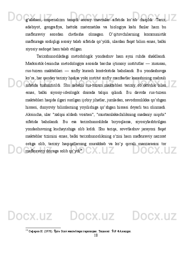 g‘alabasi,   imperializm   tanqidi   asosiy   mavzular   sifatida   ko‘rib   chiqildi.   Tarix,
adabiyot,   geografiya,   hattoki   matematika   va   biologiya   kabi   fanlar   ham   bu
mafkuraviy   asosdan   chetlasha   olmagan.   O‘qituvchilarning   kommunistik
mafkuraga sodiqligi asosiy talab sifatida qo‘yildi, ulardan faqat bilim emas, balki
siyosiy sadoqat ham talab etilgan.
Tarixshunoslikdagi   metodologik   yondashuv   ham   ayni   ruhda   shakllandi.
Marksistik-lenincha   metodologiya   asosida   barcha   ijtimoiy   institutlar   —   xususan,
rus-tuzem   maktablari   —   sinfiy   kurash   kontekstida   baholandi.   Bu   yondashuvga
ko‘ra, har qanday tarixiy hodisa yoki institut sinfiy manfaatlar kurashining mahsuli
sifatida   tushuntirildi.   Shu   sababli   rus-tuzem   maktablari   tarixiy   ob’ektivlik   bilan
emas,   balki   siyosiy-ideologik   doirada   talqin   qilindi.   Bu   davrda   rus-tuzem
maktablari haqida ilgari surilgan ijobiy jihatlar, jumladan, savodxonlikka qo‘shgan
hissasi,   dunyoviy   bilimlarning   yoyilishiga   qo‘shgan   hissasi   deyarli   tan   olinmadi.
Aksincha,   ular   "xalqni   aldash   vositasi",   "mustamlakachilikning   madaniy   niqobi"
sifatida   baholandi.   Bu   esa   tarixshunoslikda   biryoqlama,   siyosiylashtirilgan
yondashuvning   kuchayishiga   olib   keldi.   Shu   tariqa,   sovetlashuv   jarayoni   faqat
maktablar   tizimini   emas,   balki   tarixshunoslikning   o‘zini   ham   mafkuraviy   nazorat
ostiga   olib,   tarixiy   haqiqatlarning   murakkab   va   ko‘p   qirrali   manzarasini   tor
mafkuraviy doiraga solib qo‘ydi 24
.
24
  Сафаров И. (1978). Ўрта Осиё мактаблари тарихидан. Тошкент: ЎзР ФА нашри.
18 