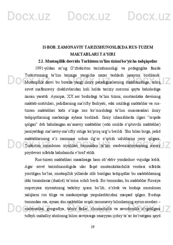 II-BOB. ZAMONAVIY TARIXSHUNOSLIKDA RUS-TUZEM
MAKTABLARI TA SIRIʼ
2.1.  Mustaqillik davrida Turkiston ta lim tizimi bo yicha tadqiqotlar
ʼ ʻ
1991-yildan   so‘ng   O‘zbekiston   tarixshunosligi   va   pedagogika   fanida
Turkistonning   ta’lim   tarixiga   yangicha   nazar   tashlash   jarayoni   boshlandi.
Mustaqillik   davri   bu   borada   yangi   ilmiy   paradigmalarning   shakllanishiga,   sobiq
sovet   mafkuraviy   cheklovlaridan   holi   holda   tarixiy   merosni   qayta   baholashga
zamin   yaratdi.   Ayniqsa,   XX   asr   boshidagi   ta’lim   tizimi,   mustamlaka   davrining
maktab-institulari,  jadidlarning  ma’rifiy  faoliyati,  eski   usuldagi  maktablar  va  rus-
tuzem   maktablari   kabi   o‘ziga   xos   ko‘rinishdagi   ta’lim   muassasalari   ilmiy
tadqiqotlarning   markaziga   aylana   boshladi.   Ilmiy   izlanishlarda   ilgari   “orqada
qolgan”   deb   baholangan   an’anaviy   maktablar   (eski   usulda   o‘qituvchi   maktablar)
jamiyatdagi ma’naviy-ma’rifiy roliga ko‘proq urg‘u berildi. Shu bilan birga, jadid
maktablarining   o‘z   zamonasi   uchun   ilg‘or   o‘qitish   uslublarini   joriy   qilgani,
Turkiston   musulmon   ziyolilari   tomonidan   ta’lim   modernizatsiyasining   asosiy
poydevori sifatida baholanishi e’tirof etildi.
Rus-tuzem   maktablari   masalasiga   ham   ob’ektiv   yondashuv   vujudga   keldi.
Agar   sovet   tarixshunosligida   ular   faqat   mustamlakachilik   vositasi   sifatida
yoritilgan   bo‘lsa,   mustaqillik   yillarida   olib   borilgan   tadqiqotlar   bu   maktablarning
ikki tomonlama (dualist) ta’sirini ochib berdi. Bir tomondan, bu maktablar Rossiya
imperiyasi   siyosatining   tarkibiy   qismi   bo‘lib,   o‘zbek   va   boshqa   musulmon
xalqlarni   rus   tiliga   va   madaniyatiga   yaqinlashtirishni   maqsad   qilgan.   Boshqa
tomondan esa, aynan shu maktablar orqali zamonaviy bilimlarning ayrim asoslari –
matematika,   geografiya,   tabiiy   fanlar,   chizmachilik   va   savodxonlik   o‘rgatilgani
tufayli mahalliy aholining bilim saviyasiga muayyan ijobiy ta’sir ko‘rsatgani qayd
19 