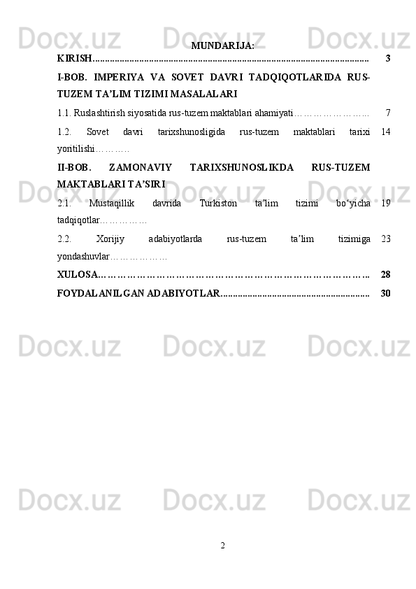 MUNDARIJA:
KIRISH................................................................................................................. 3
I-BOB.   IMPERIYA   VA   SOVET   DAVRI   TADQIQOTLARIDA   RUS-
TUZEM TA LIM TIZIMI MASALALARIʼ
1.1.   Ruslashtirish siyosatida rus-tuzem maktablari ahamiyati…………………... 7
1.2.   Sovet   davri   tarixshunosligida   rus-tuzem   maktablari   tarixi
yoritilishi……….. 14
II-BOB.   ZAMONAVIY   TARIXSHUNOSLIKDA   RUS-TUZEM
MAKTABLARI TA SIRI	
ʼ
2.1.   Mustaqillik   davrida   Turkiston   ta lim   tizimi   bo yicha	
ʼ ʻ
tadqiqotlar …………… 19
2.2.   Xorijiy   adabiyotlarda   rus-tuzem   ta lim   tizimiga	
ʼ
yondashuvlar ……………… 23
XULOSA………………………………………………………………………... 28
FOYDALANILGAN ADABIYOTLAR............................................................. 30
2 