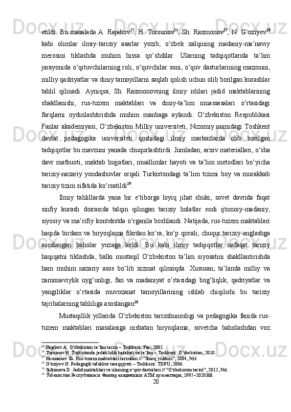 etildi.   Bu   masalada   A.   Rajabov 25
,   H.   Tursunov 26
,   Sh.   Raxmonov 27
,   N.   G‘oziyev 28
kabi   olimlar   ilmiy-tarixiy   asarlar   yozib,   o‘zbek   xalqining   madaniy-ma’naviy
merosini   tiklashda   muhim   hissa   qo‘shdilar.   Ularning   tadqiqotlarida   ta’lim
jarayonida o‘qituvchilarning roli, o‘quvchilar soni, o‘quv dasturlarining mazmuni,
milliy qadriyatlar va diniy tamoyillarni saqlab qolish uchun olib borilgan kurashlar
tahlil   qilinadi.   Ayniqsa,   Sh.   Raxmonovning   ilmiy   ishlari   jadid   maktablarining
shakllanishi,   rus-tuzem   maktablari   va   diniy-ta’lim   muassasalari   o‘rtasidagi
farqlarni   oydinlashtirishda   muhim   manbaga   aylandi.   O‘zbekiston   Respublikasi
Fanlar  akademiyasi,  O‘zbekiston  Milliy universiteti, Nizomiy nomidagi  Toshkent
davlat   pedagogika   universiteti   qoshidagi   ilmiy   markazlarda   olib   borilgan
tadqiqotlar bu mavzuni yanada chuqurlashtirdi. Jumladan, arxiv materiallari, o‘sha
davr   matbuoti,   maktab   hujjatlari,   muallimlar   hayoti   va   ta’lim   metodlari   bo‘yicha
tarixiy-nazariy   yondashuvlar   orqali   Turkistondagi   ta’lim   tizimi   boy   va   murakkab
tarixiy tizim sifatida ko‘rsatildi 29
.
Ilmiy   tahlillarda   yana   bir   e’tiborga   loyiq   jihat   shuki,   sovet   davrida   faqat
sinfiy   kurash   doirasida   talqin   qilingan   tarixiy   holatlar   endi   ijtimoiy-madaniy,
siyosiy va ma’rifiy kontekstda o‘rganila boshlandi. Natijada, rus-tuzem maktablari
haqida birdam va biryoqlama fikrdan ko‘ra, ko‘p qirrali, chuqur tarixiy-anglashga
asoslangan   baholar   yuzaga   keldi.   Bu   kabi   ilmiy   tadqiqotlar   nafaqat   tarixiy
haqiqatni   tiklashda,   balki   mustaqil   O‘zbekiston   ta’lim   siyosatini   shakllantirishda
ham   muhim   nazariy   asos   bo‘lib   xizmat   qilmoqda.   Xususan,   ta’limda   milliy   va
zamonaviylik   uyg‘unligi,   fan   va   madaniyat   o‘rtasidagi   bog‘liqlik,   qadriyatlar   va
yangiliklar   o‘rtasida   muvozanat   tamoyillarining   ishlab   chiqilishi   bu   tarixiy
tajribalarning tahliliga asoslangan 30
.
Mustaqillik  yillarida  O‘zbekiston  tarixshunosligi   va pedagogika  fanida  rus-
tuzem   maktablari   masalasiga   nisbatan   biryoqlama,   sovetcha   baholashdan   voz
25
  Rajabov   A .  O ‘ zbekiston   ta ’ lim   tarixi  –  Toshkent :  Fan , 2002.
26
 Tursunov H. Turkistonda jadidchilik harakati va ta’lim – Toshkent: O‘zbekiston, 2010.
27
 Raxmonov Sh. Rus-tuzem maktablari tarixidan // “Sharq yulduzi”, 2004, №3.
28
 G‘oziyev N. Pedagogik tafakkur taraqqiyoti – Toshkent: TDPU, 2006.
29
 Sultonova D. Jadid maktablari va ularning o‘quv dasturlari // “O‘zbekiston tarixi”, 2012, №1.
30
 Ўзбекистон Республикаси Фанлар академияси АТМ ҳужжатлари, 1995–2020 йй.
20 