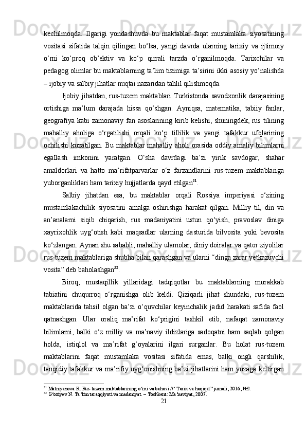 kechilmoqda.   Ilgarigi   yondashuvda   bu   maktablar   faqat   mustamlaka   siyosatining
vositasi   sifatida   talqin   qilingan   bo‘lsa,   yangi   davrda   ularning   tarixiy   va   ijtimoiy
o‘rni   ko‘proq   ob’ektiv   va   ko‘p   qirrali   tarzda   o‘rganilmoqda.   Tarixchilar   va
pedagog olimlar bu maktablarning ta’lim tizimiga ta’sirini ikki asosiy yo‘nalishda
– ijobiy va salbiy jihatlar nuqtai nazaridan tahlil qilishmoqda.
Ijobiy  jihatdan, rus-tuzem   maktablari   Turkistonda  savodxonlik  darajasining
ortishiga   ma’lum   darajada   hissa   qo‘shgan.   Ayniqsa,   matematika,   tabiiy   fanlar,
geografiya kabi zamonaviy fan asoslarining kirib kelishi, shuningdek, rus tilining
mahalliy   aholiga   o‘rgatilishi   orqali   ko‘p   tillilik   va   yangi   tafakkur   ufqlarining
ochilishi kuzatilgan. Bu maktablar mahalliy aholi orasida oddiy amaliy bilimlarni
egallash   imkonini   yaratgan.   O‘sha   davrdagi   ba’zi   yirik   savdogar,   shahar
amaldorlari   va   hatto   ma’rifatparvarlar   o‘z   farzandlarini   rus-tuzem   maktablariga
yuborganliklari ham tarixiy hujjatlarda qayd etilgan 31
.
Salbiy   jihatdan   esa,   bu   maktablar   orqali   Rossiya   imperiyasi   o‘zining
mustamlakachilik   siyosatini   amalga   oshirishga   harakat   qilgan.   Milliy   til,   din   va
an’analarni   siqib   chiqarish,   rus   madaniyatini   ustun   qo‘yish,   pravoslav   diniga
xayrixohlik   uyg‘otish   kabi   maqsadlar   ularning   dasturida   bilvosita   yoki   bevosita
ko‘zlangan. Aynan shu sababli, mahalliy ulamolar, diniy doiralar va qator ziyolilar
rus-tuzem maktablariga shubha bilan qarashgan va ularni “dinga zarar yetkazuvchi
vosita” deb baholashgan 32
.
Biroq,   mustaqillik   yillaridagi   tadqiqotlar   bu   maktablarning   murakkab
tabiatini   chuqurroq   o‘rganishga   olib   keldi.   Qiziqarli   jihat   shundaki,   rus-tuzem
maktablarida   tahsil   olgan   ba’zi   o‘quvchilar   keyinchalik   jadid   harakati   safida   faol
qatnashgan.   Ular   oraliq   ma’rifat   ko‘prigini   tashkil   etib,   nafaqat   zamonaviy
bilimlarni,   balki   o‘z   milliy   va   ma’naviy   ildizlariga   sadoqatni   ham   saqlab   qolgan
holda,   istiqlol   va   ma’rifat   g‘oyalarini   ilgari   surganlar.   Bu   holat   rus-tuzem
maktablarini   faqat   mustamlaka   vositasi   sifatida   emas,   balki   ongli   qarshilik,
tanqidiy tafakkur va ma’rifiy uyg‘onishning ba’zi jihatlarini ham yuzaga keltirgan
31
 Matniyazova R. Rus-tuzem maktablarining o‘rni va bahosi // “Tarix va haqiqat” jurnali, 2016, №2.
32
 G‘oziyev N. Ta’lim taraqqiyoti va madaniyat. – Toshkent: Ma’naviyat, 2007.
21 