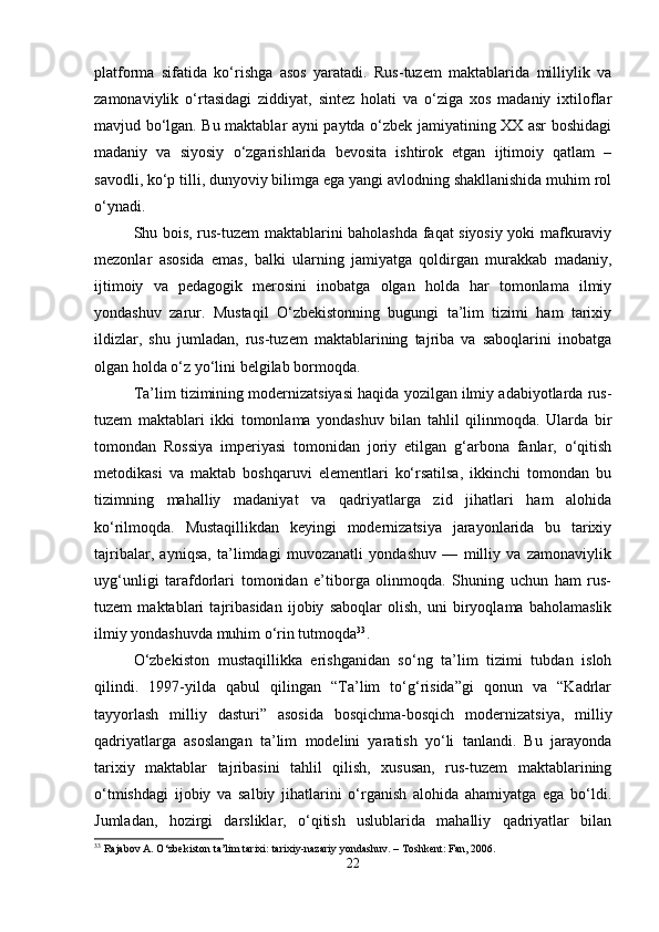platforma   sifatida   ko‘rishga   asos   yaratadi.   Rus-tuzem   maktablarida   milliylik   va
zamonaviylik   o‘rtasidagi   ziddiyat,   sintez   holati   va   o‘ziga   xos   madaniy   ixtiloflar
mavjud bo‘lgan. Bu maktablar ayni paytda o‘zbek jamiyatining XX asr boshidagi
madaniy   va   siyosiy   o‘zgarishlarida   bevosita   ishtirok   etgan   ijtimoiy   qatlam   –
savodli, ko‘p tilli, dunyoviy bilimga ega yangi avlodning shakllanishida muhim rol
o‘ynadi.
Shu bois, rus-tuzem maktablarini baholashda faqat siyosiy yoki mafkuraviy
mezonlar   asosida   emas,   balki   ularning   jamiyatga   qoldirgan   murakkab   madaniy,
ijtimoiy   va   pedagogik   merosini   inobatga   olgan   holda   har   tomonlama   ilmiy
yondashuv   zarur.   Mustaqil   O‘zbekistonning   bugungi   ta’lim   tizimi   ham   tarixiy
ildizlar,   shu   jumladan,   rus-tuzem   maktablarining   tajriba   va   saboqlarini   inobatga
olgan holda o‘z yo‘lini belgilab bormoqda.
Ta’lim tizimining modernizatsiyasi haqida yozilgan ilmiy adabiyotlarda rus-
tuzem   maktablari   ikki   tomonlama   yondashuv   bilan   tahlil   qilinmoqda.   Ularda   bir
tomondan   Rossiya   imperiyasi   tomonidan   joriy   etilgan   g‘arbona   fanlar,   o‘qitish
metodikasi   va   maktab   boshqaruvi   elementlari   ko‘rsatilsa,   ikkinchi   tomondan   bu
tizimning   mahalliy   madaniyat   va   qadriyatlarga   zid   jihatlari   ham   alohida
ko‘rilmoqda.   Mustaqillikdan   keyingi   modernizatsiya   jarayonlarida   bu   tarixiy
tajribalar,   ayniqsa,   ta’limdagi   muvozanatli   yondashuv   —   milliy   va   zamonaviylik
uyg‘unligi   tarafdorlari   tomonidan   e’tiborga   olinmoqda.   Shuning   uchun   ham   rus-
tuzem   maktablari   tajribasidan   ijobiy   saboqlar   olish,   uni   biryoqlama   baholamaslik
ilmiy yondashuvda muhim o‘rin tutmoqda 33
.
O‘zbekiston   mustaqillikka   erishganidan   so‘ng   ta’lim   tizimi   tubdan   isloh
qilindi.   1997-yilda   qabul   qilingan   “Ta’lim   to‘g‘risida”gi   qonun   va   “Kadrlar
tayyorlash   milliy   dasturi”   asosida   bosqichma-bosqich   modernizatsiya,   milliy
qadriyatlarga   asoslangan   ta’lim   modelini   yaratish   yo‘li   tanlandi.   Bu   jarayonda
tarixiy   maktablar   tajribasini   tahlil   qilish,   xususan,   rus-tuzem   maktablarining
o‘tmishdagi   ijobiy   va   salbiy   jihatlarini   o‘rganish   alohida   ahamiyatga   ega   bo‘ldi.
Jumladan,   hozirgi   darsliklar,   o‘qitish   uslublarida   mahalliy   qadriyatlar   bilan
33
 Rajabov A. O‘zbekiston ta’lim tarixi: tarixiy-nazariy yondashuv. – Toshkent: Fan, 2006.
22 