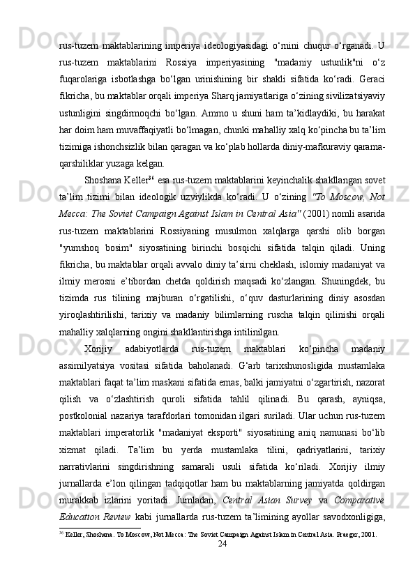 rus-tuzem   maktablarining   imperiya   ideologiyasidagi   o‘rnini   chuqur   o‘rganadi.   U
rus-tuzem   maktablarini   Rossiya   imperiyasining   "madaniy   ustunlik"ni   o‘z
fuqarolariga   isbotlashga   bo‘lgan   urinishining   bir   shakli   sifatida   ko‘radi.   Geraci
fikricha, bu maktablar orqali imperiya Sharq jamiyatlariga o‘zining sivilizatsiyaviy
ustunligini   singdirmoqchi   bo‘lgan.   Ammo   u   shuni   ham   ta’kidlaydiki,   bu   harakat
har doim ham muvaffaqiyatli bo‘lmagan, chunki mahalliy xalq ko‘pincha bu ta’lim
tizimiga ishonchsizlik bilan qaragan va ko‘plab hollarda diniy-mafkuraviy qarama-
qarshiliklar yuzaga kelgan.
Shoshana Keller 36
 esa rus-tuzem maktablarini keyinchalik shakllangan sovet
ta’lim   tizimi   bilan   ideologik   uzviylikda   ko‘radi.   U   o‘zining   "To   Moscow,   Not
Mecca: The Soviet Campaign Against Islam in Central Asia"  (2001) nomli asarida
rus-tuzem   maktablarini   Rossiyaning   musulmon   xalqlarga   qarshi   olib   borgan
"yumshoq   bosim"   siyosatining   birinchi   bosqichi   sifatida   talqin   qiladi.   Uning
fikricha, bu maktablar orqali avvalo diniy ta’sirni cheklash, islomiy madaniyat va
ilmiy   merosni   e’tibordan   chetda   qoldirish   maqsadi   ko‘zlangan.   Shuningdek,   bu
tizimda   rus   tilining   majburan   o‘rgatilishi,   o‘quv   dasturlarining   diniy   asosdan
yiroqlashtirilishi,   tarixiy   va   madaniy   bilimlarning   ruscha   talqin   qilinishi   orqali
mahalliy xalqlarning ongini shakllantirishga intilinilgan.
Xorijiy   adabiyotlarda   rus-tuzem   maktablari   ko‘pincha   madaniy
assimilyatsiya   vositasi   sifatida   baholanadi.   G‘arb   tarixshunosligida   mustamlaka
maktablari faqat ta’lim maskani sifatida emas, balki jamiyatni o‘zgartirish, nazorat
qilish   va   o‘zlashtirish   quroli   sifatida   tahlil   qilinadi.   Bu   qarash,   ayniqsa,
postkolonial nazariya tarafdorlari tomonidan ilgari suriladi. Ular uchun rus-tuzem
maktablari   imperatorlik   "madaniyat   eksporti"   siyosatining   aniq   namunasi   bo‘lib
xizmat   qiladi.   Ta’lim   bu   yerda   mustamlaka   tilini,   qadriyatlarini,   tarixiy
narrativlarini   singdirishning   samarali   usuli   sifatida   ko‘riladi.   Xorijiy   ilmiy
jurnallarda   e’lon   qilingan   tadqiqotlar   ham   bu   maktablarning   jamiyatda   qoldirgan
murakkab   izlarini   yoritadi.   Jumladan,   Central   Asian   Survey   va   Comparative
Education   Review   kabi   jurnallarda   rus-tuzem   ta’limining   ayollar   savodxonligiga,
36
 Keller, Shoshana. To Moscow, Not Mecca: The Soviet Campaign Against Islam in Central Asia.  Praeger, 2001.
24 