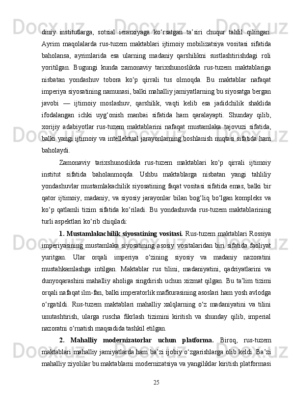diniy   institutlarga,   sotsial   ierarxiyaga   ko‘rsatgan   ta’siri   chuqur   tahlil   qilingan.
Ayrim   maqolalarda   rus-tuzem   maktablari   ijtimoiy   mobilizatsiya   vositasi   sifatida
baholansa,   ayrimlarida   esa   ularning   madaniy   qarshilikni   sustlashtirishdagi   roli
yoritilgan.   Bugungi   kunda   zamonaviy   tarixshunoslikda   rus-tuzem   maktablariga
nisbatan   yondashuv   tobora   ko‘p   qirrali   tus   olmoqda.   Bu   maktablar   nafaqat
imperiya siyosatining namunasi, balki mahalliy jamiyatlarning bu siyosatga bergan
javobi   —   ijtimoiy   moslashuv,   qarshilik,   vaqti   kelib   esa   jadidchilik   shaklida
ifodalangan   ichki   uyg‘onish   manbai   sifatida   ham   qaralayapti.   Shunday   qilib,
xorijiy   adabiyotlar   rus-tuzem   maktablarini   nafaqat   mustamlaka   tajovuzi   sifatida,
balki yangi ijtimoiy va intellektual jarayonlarning boshlanish nuqtasi sifatida ham
baholaydi.
Zamonaviy   tarixshunoslikda   rus-tuzem   maktablari   ko‘p   qirrali   ijtimoiy
institut   sifatida   baholanmoqda.   Ushbu   maktablarga   nisbatan   yangi   tahliliy
yondashuvlar mustamlakachilik siyosatining faqat vositasi  sifatida emas, balki bir
qator   ijtimoiy,   madaniy,   va  siyosiy   jarayonlar   bilan   bog‘liq  bo‘lgan  kompleks   va
ko‘p   qatlamli   tizim   sifatida   ko‘riladi.   Bu   yondashuvda   rus-tuzem   maktablarining
turli aspektlari ko‘rib chiqiladi:
1. Mustamlakachilik siyosatining vositasi.   Rus-tuzem  maktablari  Rossiya
imperiyasining   mustamlaka   siyosatining   asosiy   vositalaridan   biri   sifatida   faoliyat
yuritgan.   Ular   orqali   imperiya   o‘zining   siyosiy   va   madaniy   nazoratini
mustahkamlashga   intilgan.   Maktablar   rus   tilini,   madaniyatini,   qadriyatlarini   va
dunyoqarashini mahalliy aholiga singdirish uchun xizmat qilgan. Bu ta’lim tizimi
orqali nafaqat ilm-fan, balki imperatorlik mafkurasining asoslari ham yosh avlodga
o‘rgatildi.   Rus-tuzem   maktablari   mahalliy   xalqlarning   o‘z   madaniyatini   va   tilini
unutashtirish,   ularga   ruscha   fikrlash   tizimini   kiritish   va   shunday   qilib,   imperial
nazoratni o‘rnatish maqsadida tashkil etilgan.
2.   Mahalliy   modernizatorlar   uchun   platforma.   Biroq,   rus-tuzem
maktablari mahalliy jamiyatlarda ham ba’zi ijobiy o‘zgarishlarga olib keldi. Ba’zi
mahalliy ziyolilar bu maktablarni modernizatsiya va yangiliklar kiritish platformasi
25 