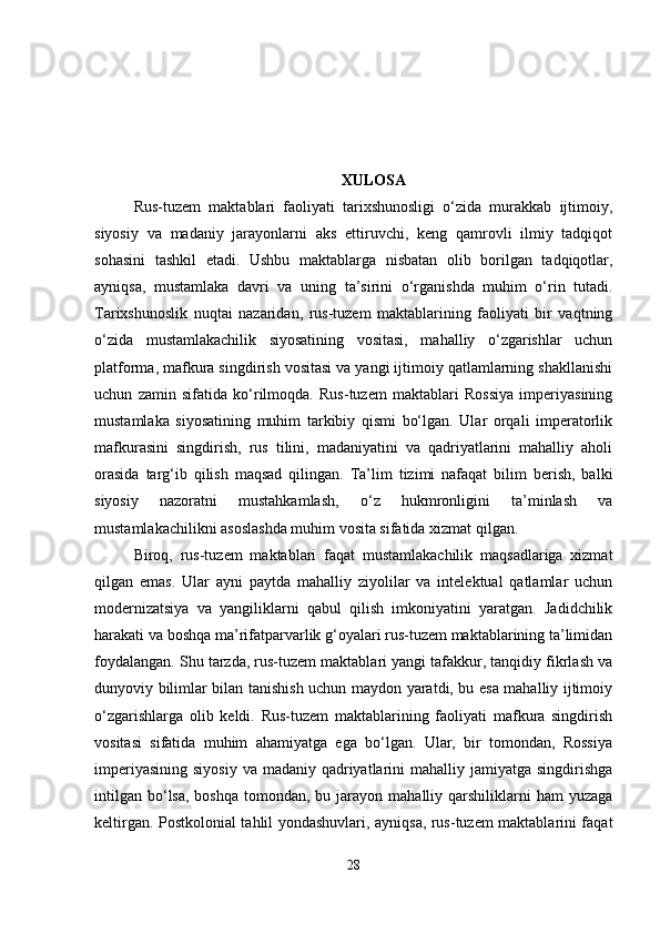 XULOSA
Rus-tuzem   maktablari   faoliyati   tarixshunosligi   o‘zida   murakkab   ijtimoiy,
siyosiy   va   madaniy   jarayonlarni   aks   ettiruvchi,   keng   qamrovli   ilmiy   tadqiqot
sohasini   tashkil   etadi.   Ushbu   maktablarga   nisbatan   olib   borilgan   tadqiqotlar,
ayniqsa,   mustamlaka   davri   va   uning   ta’sirini   o‘rganishda   muhim   o‘rin   tutadi.
Tarixshunoslik   nuqtai   nazaridan,   rus-tuzem   maktablarining   faoliyati   bir   vaqtning
o‘zida   mustamlakachilik   siyosatining   vositasi,   mahalliy   o‘zgarishlar   uchun
platforma, mafkura singdirish vositasi va yangi ijtimoiy qatlamlarning shakllanishi
uchun   zamin   sifatida   ko‘rilmoqda.   Rus-tuzem   maktablari   Rossiya   imperiyasining
mustamlaka   siyosatining   muhim   tarkibiy   qismi   bo‘lgan.   Ular   orqali   imperatorlik
mafkurasini   singdirish,   rus   tilini,   madaniyatini   va   qadriyatlarini   mahalliy   aholi
orasida   targ‘ib   qilish   maqsad   qilingan.   Ta’lim   tizimi   nafaqat   bilim   berish,   balki
siyosiy   nazoratni   mustahkamlash,   o‘z   hukmronligini   ta’minlash   va
mustamlakachilikni asoslashda muhim vosita sifatida xizmat qilgan.
Biroq,   rus-tuzem   maktablari   faqat   mustamlakachilik   maqsadlariga   xizmat
qilgan   emas.   Ular   ayni   paytda   mahalliy   ziyolilar   va   intelektual   qatlamlar   uchun
modernizatsiya   va   yangiliklarni   qabul   qilish   imkoniyatini   yaratgan.   Jadidchilik
harakati va boshqa ma’rifatparvarlik g‘oyalari rus-tuzem maktablarining ta’limidan
foydalangan. Shu tarzda, rus-tuzem maktablari yangi tafakkur, tanqidiy fikrlash va
dunyoviy bilimlar bilan tanishish uchun maydon yaratdi, bu esa mahalliy ijtimoiy
o‘zgarishlarga   olib   keldi.   Rus-tuzem   maktablarining   faoliyati   mafkura   singdirish
vositasi   sifatida   muhim   ahamiyatga   ega   bo‘lgan.   Ular,   bir   tomondan,   Rossiya
imperiyasining  siyosiy  va madaniy qadriyatlarini  mahalliy jamiyatga singdirishga
intilgan  bo‘lsa,  boshqa  tomondan, bu  jarayon mahalliy  qarshiliklarni   ham  yuzaga
keltirgan. Postkolonial tahlil yondashuvlari, ayniqsa, rus-tuzem maktablarini faqat
28 