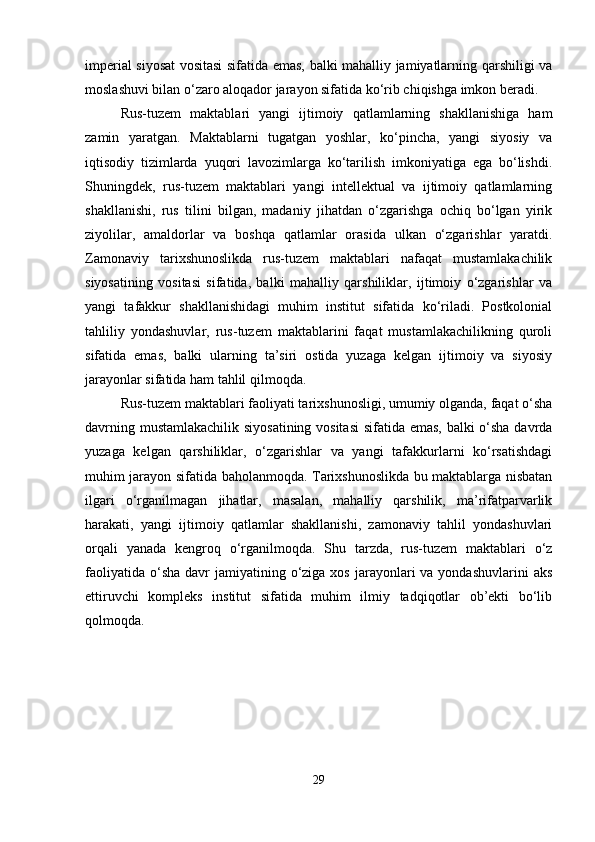 imperial siyosat vositasi sifatida emas, balki mahalliy jamiyatlarning qarshiligi va
moslashuvi bilan o‘zaro aloqador jarayon sifatida ko‘rib chiqishga imkon beradi.
Rus-tuzem   maktablari   yangi   ijtimoiy   qatlamlarning   shakllanishiga   ham
zamin   yaratgan.   Maktablarni   tugatgan   yoshlar,   ko‘pincha,   yangi   siyosiy   va
iqtisodiy   tizimlarda   yuqori   lavozimlarga   ko‘tarilish   imkoniyatiga   ega   bo‘lishdi.
Shuningdek,   rus-tuzem   maktablari   yangi   intellektual   va   ijtimoiy   qatlamlarning
shakllanishi,   rus   tilini   bilgan,   madaniy   jihatdan   o‘zgarishga   ochiq   bo‘lgan   yirik
ziyolilar,   amaldorlar   va   boshqa   qatlamlar   orasida   ulkan   o‘zgarishlar   yaratdi.
Zamonaviy   tarixshunoslikda   rus-tuzem   maktablari   nafaqat   mustamlakachilik
siyosatining   vositasi   sifatida,   balki   mahalliy   qarshiliklar,   ijtimoiy   o‘zgarishlar   va
yangi   tafakkur   shakllanishidagi   muhim   institut   sifatida   ko‘riladi.   Postkolonial
tahliliy   yondashuvlar,   rus-tuzem   maktablarini   faqat   mustamlakachilikning   quroli
sifatida   emas,   balki   ularning   ta’siri   ostida   yuzaga   kelgan   ijtimoiy   va   siyosiy
jarayonlar sifatida ham tahlil qilmoqda.
Rus-tuzem maktablari faoliyati tarixshunosligi, umumiy olganda, faqat o‘sha
davrning mustamlakachilik siyosatining vositasi  sifatida emas, balki o‘sha davrda
yuzaga   kelgan   qarshiliklar,   o‘zgarishlar   va   yangi   tafakkurlarni   ko‘rsatishdagi
muhim jarayon sifatida baholanmoqda. Tarixshunoslikda bu maktablarga nisbatan
ilgari   o‘rganilmagan   jihatlar,   masalan,   mahalliy   qarshilik,   ma’rifatparvarlik
harakati,   yangi   ijtimoiy   qatlamlar   shakllanishi,   zamonaviy   tahlil   yondashuvlari
orqali   yanada   kengroq   o‘rganilmoqda.   Shu   tarzda,   rus-tuzem   maktablari   o‘z
faoliyatida  o‘sha  davr  jamiyatining o‘ziga  xos  jarayonlari   va yondashuvlarini   aks
ettiruvchi   kompleks   institut   sifatida   muhim   ilmiy   tadqiqotlar   ob’ekti   bo‘lib
qolmoqda.
29 