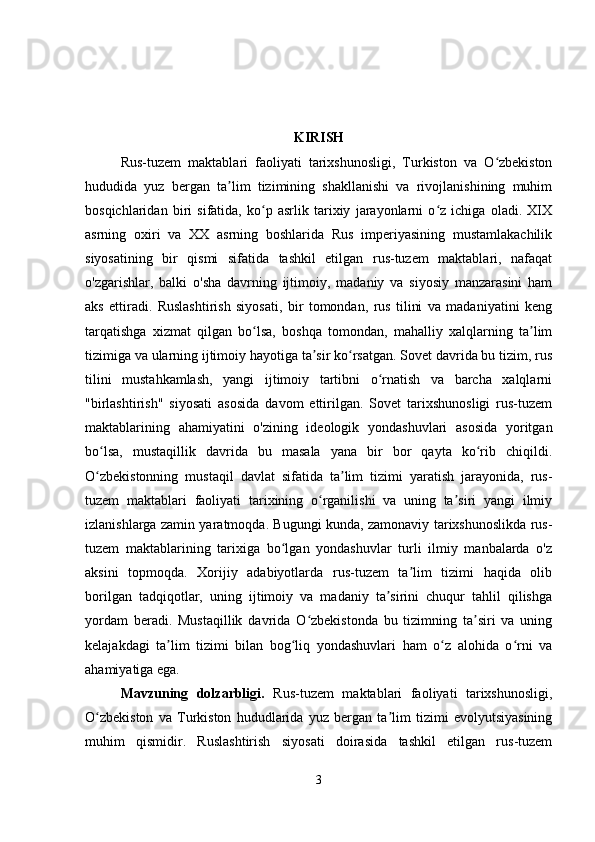 KIRISH
Rus-tuzem   maktablari   faoliyati   tarixshunosligi,   Turkiston   va   O zbekistonʻ
hududida   yuz   bergan   ta lim   tizimining   shakllanishi   va   rivojlanishining   muhim	
ʼ
bosqichlaridan   biri   sifatida,   ko p   asrlik   tarixiy   jarayonlarni   o z   ichiga   oladi.   XIX	
ʻ ʻ
asrning   oxiri   va   XX   asrning   boshlarida   Rus   imperiyasining   mustamlakachilik
siyosatining   bir   qismi   sifatida   tashkil   etilgan   rus-tuzem   maktablari,   nafaqat
o'zgarishlar,   balki   o'sha   davrning   ijtimoiy,   madaniy   va   siyosiy   manzarasini   ham
aks   ettiradi.   Ruslashtirish   siyosati,   bir   tomondan,   rus   tilini   va   madaniyatini   keng
tarqatishga   xizmat   qilgan   bo lsa,   boshqa   tomondan,   mahalliy   xalqlarning   ta lim
ʻ ʼ
tizimiga va ularning ijtimoiy hayotiga ta sir ko rsatgan. Sovet davrida bu tizim, rus	
ʼ ʻ
tilini   mustahkamlash,   yangi   ijtimoiy   tartibni   o rnatish   va   barcha   xalqlarni	
ʻ
"birlashtirish"   siyosati   asosida   davom   ettirilgan.   Sovet   tarixshunosligi   rus-tuzem
maktablarining   ahamiyatini   o'zining   ideologik   yondashuvlari   asosida   yoritgan
bo lsa,   mustaqillik   davrida   bu   masala   yana   bir   bor   qayta   ko rib   chiqildi.	
ʻ ʻ
O zbekistonning   mustaqil   davlat   sifatida   ta lim   tizimi   yaratish   jarayonida,   rus-
ʻ ʼ
tuzem   maktablari   faoliyati   tarixining   o rganilishi   va   uning   ta siri   yangi   ilmiy	
ʻ ʼ
izlanishlarga zamin yaratmoqda. Bugungi kunda, zamonaviy tarixshunoslikda rus-
tuzem   maktablarining   tarixiga   bo lgan   yondashuvlar   turli   ilmiy   manbalarda   o'z	
ʻ
aksini   topmoqda.   Xorijiy   adabiyotlarda   rus-tuzem   ta lim   tizimi   haqida   olib	
ʼ
borilgan   tadqiqotlar,   uning   ijtimoiy   va   madaniy   ta sirini   chuqur   tahlil   qilishga	
ʼ
yordam   beradi.   Mustaqillik   davrida   O zbekistonda   bu   tizimning   ta siri   va   uning	
ʻ ʼ
kelajakdagi   ta lim   tizimi   bilan   bog liq   yondashuvlari   ham   o z   alohida   o rni   va	
ʼ ʻ ʻ ʻ
ahamiyatiga ega.
Mavzuning   dolzarbligi.   Rus-tuzem   maktablari   faoliyati   tarixshunosligi,
O zbekiston   va   Turkiston   hududlarida   yuz   bergan   ta lim   tizimi   evolyutsiyasining	
ʻ ʼ
muhim   qismidir.   Ruslashtirish   siyosati   doirasida   tashkil   etilgan   rus-tuzem
3 