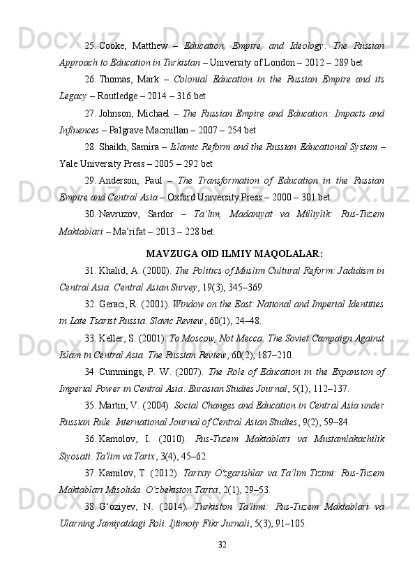 25. Cooke,   Matthew   –   Education,   Empire,   and   Ideology:   The   Russian
Approach to Education in Turkistan  – University of London – 2012 – 289 bet
26. Thomas,   Mark   –   Colonial   Education   in   the   Russian   Empire   and   its
Legacy  – Routledge – 2014 – 316 bet
27. Johnson,   Michael   –   The   Russian   Empire   and   Education:   Impacts   and
Influences  – Palgrave Macmillan – 2007 – 254 bet
28. Shaikh, Samira –   Islamic Reform and the Russian Educational System  –
Yale University Press – 2005 – 292 bet
29. Anderson,   Paul   –   The   Transformation   of   Education   in   the   Russian
Empire and Central Asia  – Oxford University Press – 2000 – 301 bet
30. Navruzov,   Sardor   –   Ta’lim,   Madaniyat   va   Milliylik:   Rus-Tuzem
Maktablari  – Ma’rifat – 2013 – 228 bet
MAVZUGA OID ILMIY MAQOLALAR :
31. Khalid, A. (2000).  The Politics of Muslim Cultural Reform: Jadidism in
Central Asia .  Central Asian Survey , 19(3), 345–369.
32. Geraci, R. (2001).  Window on the East: National and Imperial Identities
in Late Tsarist Russia .  Slavic Review , 60(1), 24–48.
33. Keller, S. (2001).  To Moscow, Not Mecca: The Soviet Campaign Against
Islam in Central Asia .  The Russian Review , 60(2), 187–210.
34. Cummings,   P.   W.   (2007).   The   Role   of   Education   in   the   Expansion   of
Imperial Power in Central Asia .  Eurasian Studies Journal , 5(1), 112–137.
35. Martin, V. (2004).  Social Changes and Education in Central Asia under
Russian Rule .  International Journal of Central Asian Studies , 9(2), 59–84.
36. Kamolov,   I.   (2010).   Rus-Tuzem   Maktablari   va   Mustamlakachilik
Siyosati .  Ta'lim va Tarix , 3(4), 45–62.
37. Kamilov,   T.   (2012).   Tarixiy   O'zgarishlar   va   Ta’lim   Tizimi:   Rus-Tuzem
Maktablari Misolida .  O‘zbekiston Tarixi , 2(1), 29–53.
38. G‘oziyev,   N.   (2014).   Turkiston   Ta'limi:   Rus-Tuzem   Maktablari   va
Ularning Jamiyatdagi Roli .  Ijtimoiy Fikr Jurnali , 5(3), 91–105.
32 