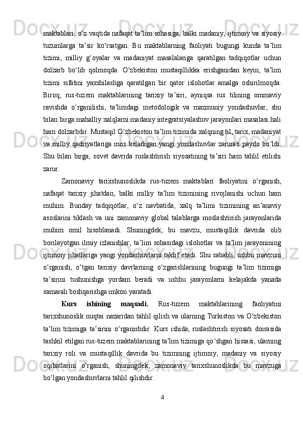 maktablari, o‘z vaqtida nafaqat ta lim sohasiga, balki madaniy, ijtimoiy va siyosiyʼ
tuzumlarga   ta sir   ko‘rsatgan.   Bu   maktablarning   faoliyati   bugungi   kunda   ta lim	
ʼ ʼ
tizimi,   milliy   g‘oyalar   va   madaniyat   masalalariga   qaratilgan   tadqiqotlar   uchun
dolzarb   bo‘lib   qolmoqda.   O zbekiston   mustaqillikka   erishganidan   keyin,   ta lim	
ʻ ʼ
tizimi   sifatini   yaxshilashga   qaratilgan   bir   qator   islohotlar   amalga   oshirilmoqda.
Biroq,   rus-tuzem   maktablarining   tarixiy   ta siri,   ayniqsa   rus   tilining   ommaviy	
ʼ
ravishda   o‘rganilishi,   ta limdagi   metodologik   va   mazmuniy   yondashuvlar,   shu	
ʼ
bilan birga mahalliy xalqlarni madaniy integratsiyalashuv jarayonlari masalasi hali
ham dolzarbdir. Mustaqil O zbekiston ta lim tizimida xalqning til, tarix, madaniyat	
ʻ ʼ
va  milliy  qadriyatlariga  mos  keladigan   yangi   yondashuvlar  zarurati   paydo  bo ldi.	
ʻ
Shu   bilan   birga,   sovet   davrida   ruslashtirish   siyosatining   ta siri   ham   tahlil   etilishi	
ʼ
zarur.
Zamonaviy   tarixshunoslikda   rus-tuzem   maktablari   faoliyatini   o‘rganish,
nafaqat   tarixiy   jihatdan,   balki   milliy   ta lim   tizimining   rivojlanishi   uchun   ham	
ʼ
muhim.   Bunday   tadqiqotlar,   o‘z   navbatida,   xalq   ta limi   tizimining   an anaviy	
ʼ ʼ
asoslarini   tiklash   va   uni   zamonaviy   global   talablarga   moslashtirish   jarayonlarida
muhim   omil   hisoblanadi.   Shuningdek,   bu   mavzu,   mustaqillik   davrida   olib
borilayotgan   ilmiy   izlanishlar,   ta lim   sohasidagi   islohotlar   va   ta lim   jarayonining	
ʼ ʼ
ijtimoiy jihatlariga yangi yondashuvlarni taklif etadi. Shu sababli, ushbu mavzuni
o‘rganish,   o‘tgan   tarixiy   davrlarning   o‘zgarishlarining   bugungi   ta lim   tizimiga	
ʼ
ta sirini   tushunishga   yordam   beradi   va   ushbu   jarayonlarni   kelajakda   yanada	
ʼ
samarali boshqarishga imkon yaratadi.
Kurs   ishining   maqsadi.   Rus-tuzem   maktablarining   faoliyatini
tarixshunoslik nuqtai nazaridan tahlil qilish va ularning Turkiston va O zbekiston	
ʻ
ta lim   tizimiga   ta sirini   o‘rganishdir.   Kurs   ishida,   ruslashtirish   siyosati   doirasida	
ʼ ʼ
tashkil etilgan rus-tuzem maktablarining ta lim tizimiga qo shgan hissasi, ularning	
ʼ ʻ
tarixiy   roli   va   mustaqillik   davrida   bu   tizimning   ijtimoiy,   madaniy   va   siyosiy
oqibatlarini   o‘rganish,   shuningdek,   zamonaviy   tarixshunoslikda   bu   mavzuga
bo‘lgan yondashuvlarni tahlil qilishdir.
4 
