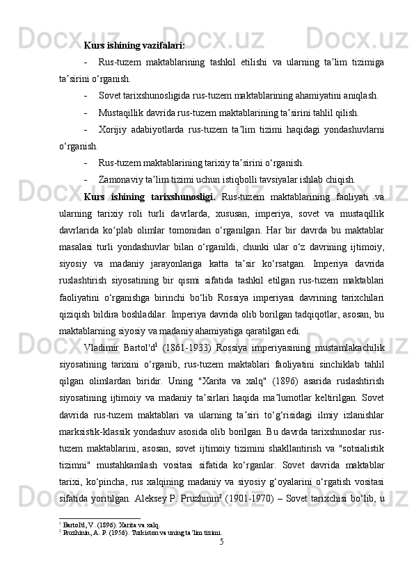 Kurs ishining vazifalari:
 Rus-tuzem   maktablarining   tashkil   etilishi   va   ularning   ta lim   tizimigaʼ
ta sirini o‘rganish.	
ʼ
 Sovet tarixshunosligida rus-tuzem maktablarining ahamiyatini aniqlash.
 Mustaqillik davrida rus-tuzem maktablarining ta sirini tahlil qilish.	
ʼ
 Xorijiy   adabiyotlarda   rus-tuzem   ta lim   tizimi   haqidagi   yondashuvlarni	
ʼ
o‘rganish.
 Rus-tuzem maktablarining tarixiy ta sirini o‘rganish.
ʼ
 Zamonaviy ta lim tizimi uchun istiqbolli tavsiyalar ishlab chiqish.	
ʼ
Kurs   ishining   tarixshunosligi.   Rus-tuzem   maktablarining   faoliyati   va
ularning   tarixiy   roli   turli   davrlarda,   xususan,   imperiya,   sovet   va   mustaqillik
davrlarida   ko plab   olimlar   tomonidan   o‘rganilgan.   Har   bir   davrda   bu   maktablar	
ʻ
masalasi   turli   yondashuvlar   bilan   o‘rganildi,   chunki   ular   o‘z   davrining   ijtimoiy,
siyosiy   va   madaniy   jarayonlariga   katta   ta sir   ko‘rsatgan.   Imperiya   davrida	
ʼ
ruslashtirish   siyosatining   bir   qismi   sifatida   tashkil   etilgan   rus-tuzem   maktablari
faoliyatini   o‘rganishga   birinchi   bo‘lib   Rossiya   imperiyasi   davrining   tarixchilari
qiziqish bildira boshladilar.   Imperiya davrida olib borilgan tadqiqotlar, asosan, bu
maktablarning siyosiy va madaniy ahamiyatiga qaratilgan edi.
Vladimir   Bartol'd 1
  (1861-1933)   Rossiya   imperiyasining   mustamlakachilik
siyosatining   tarixini   o‘rganib,   rus-tuzem   maktablari   faoliyatini   sinchiklab   tahlil
qilgan   olimlardan   biridir.   Uning   "Xarita   va   xalq"   (1896)   asarida   ruslashtirish
siyosatining   ijtimoiy   va   madaniy   ta sirlari   haqida   ma lumotlar   keltirilgan.   Sovet	
ʼ ʼ
davrida   rus-tuzem   maktablari   va   ularning   ta siri   to‘g‘risidagi   ilmiy   izlanishlar	
ʼ
marksistik-klassik yondashuv asosida olib borilgan. Bu davrda tarixshunoslar rus-
tuzem   maktablarini,   asosan,   sovet   ijtimoiy   tizimini   shakllantirish   va   "sotsialistik
tizimni"   mustahkamlash   vositasi   sifatida   ko‘rganlar.   Sovet   davrida   maktablar
tarixi,   ko‘pincha,   rus   xalqining   madaniy   va   siyosiy   g‘oyalarini   o‘rgatish   vositasi
sifatida yoritilgan. Aleksey  P. Pruzhinin 2
  (1901-1970) – Sovet  tarixchisi  bo‘lib, u
1
 Bartol'd, V. (1896). Xarita va xalq.
2
 Pruzhinin, A. P. (1956). Turkiston va uning ta lim tizimi.	
ʼ
5 