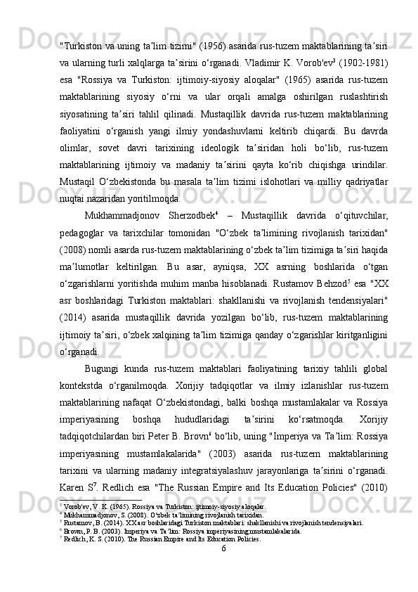"Turkiston va uning ta lim tizimi" (1956) asarida rus-tuzem maktablarining ta siriʼ ʼ
va ularning turli xalqlarga ta sirini o‘rganadi. Vladimir K. Vorob'ev	
ʼ 3
  (1902-1981)
esa   "Rossiya   va   Turkiston:   ijtimoiy-siyosiy   aloqalar"   (1965)   asarida   rus-tuzem
maktablarining   siyosiy   o‘rni   va   ular   orqali   amalga   oshirilgan   ruslashtirish
siyosatining   ta siri   tahlil   qilinadi.   Mustaqillik   davrida   rus-tuzem   maktablarining	
ʼ
faoliyatini   o‘rganish   yangi   ilmiy   yondashuvlarni   keltirib   chiqardi.   Bu   davrda
olimlar,   sovet   davri   tarixining   ideologik   ta siridan   holi   bo‘lib,   rus-tuzem	
ʼ
maktablarining   ijtimoiy   va   madaniy   ta sirini   qayta   ko‘rib   chiqishga   urindilar.	
ʼ
Mustaqil   O‘zbekistonda   bu   masala   ta lim   tizimi   islohotlari   va   milliy   qadriyatlar	
ʼ
nuqtai nazaridan yoritilmoqda.
Mukhammadjonov   Sherzodbek 4
  –   Mustaqillik   davrida   o‘qituvchilar,
pedagoglar   va   tarixchilar   tomonidan   "O‘zbek   ta limining   rivojlanish   tarixidan"	
ʼ
(2008) nomli asarda rus-tuzem maktablarining o‘zbek ta lim tizimiga ta siri haqida	
ʼ ʼ
ma lumotlar   keltirilgan.   Bu   asar,   ayniqsa,   XX   asrning   boshlarida   o‘tgan	
ʼ
o‘zgarishlarni   yoritishda   muhim   manba   hisoblanadi.   Rustamov   Behzod 5
  esa   "XX
asr   boshlaridagi   Turkiston   maktablari:   shakllanishi   va   rivojlanish   tendensiyalari"
(2014)   asarida   mustaqillik   davrida   yozilgan   bo‘lib,   rus-tuzem   maktablarining
ijtimoiy ta siri, o‘zbek xalqining ta lim tizimiga qanday o‘zgarishlar kiritganligini	
ʼ ʼ
o‘rganadi.
Bugungi   kunda   rus-tuzem   maktablari   faoliyatining   tarixiy   tahlili   global
kontekstda   o‘rganilmoqda.   Xorijiy   tadqiqotlar   va   ilmiy   izlanishlar   rus-tuzem
maktablarining   nafaqat   O‘zbekistondagi,   balki   boshqa   mustamlakalar   va   Rossiya
imperiyasining   boshqa   hududlaridagi   ta sirini   ko‘rsatmoqda.   Xorijiy	
ʼ
tadqiqotchilardan biri Peter B. Brovn 6
  bo‘lib, uning "Imperiya va Ta lim: Rossiya	
ʼ
imperiyasining   mustamlakalarida"   (2003)   asarida   rus-tuzem   maktablarining
tarixini   va   ularning   madaniy   integratsiyalashuv   jarayonlariga   ta sirini   o‘rganadi.	
ʼ
Karen   S 7
.   Redlich   esa   "The   Russian   Empire   and   Its   Education   Policies"   (2010)
3
 Vorob'ev, V. K. (1965). Rossiya va Turkiston: ijtimoiy-siyosiy aloqalar.
4
 Mukhammadjonov, S. (2008). O‘zbek ta limining rivojlanish tarixidan.	
ʼ
5
 Rustamov, B. (2014). XX asr boshlaridagi Turkiston maktablari: shakllanishi va rivojlanish tendensiyalari.
6
 Brown, P. B. (2003). Imperiya va Ta lim: Rossiya imperiyasining mustamlakalarida.	
ʼ
7
 Redlich, K. S. (2010). The Russian Empire and Its Education Policies.
6 