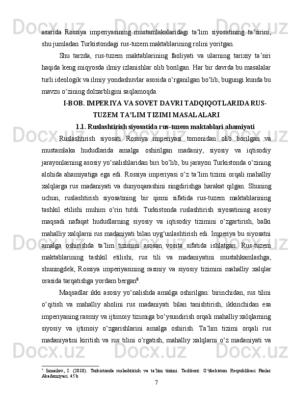 asarida   Rossiya   imperiyasining   mustamlakalaridagi   ta lim   siyosatining   ta sirini,ʼ ʼ
shu jumladan Turkistondagi rus-tuzem maktablarining rolini yoritgan.
Shu   tarzda,   rus-tuzem   maktablarining   faoliyati   va   ularning   tarixiy   ta siri	
ʼ
haqida keng miqyosda ilmiy izlanishlar olib borilgan. Har bir davrda bu masalalar
turli ideologik va ilmiy yondashuvlar asosida o‘rganilgan bo‘lib, bugungi kunda bu
mavzu o‘zining dolzarbligini saqlamoqda.
I-BOB.  IMPERIYA VA SOVET DAVRI TADQIQOTLARIDA RUS-
TUZEM TA LIM TIZIMI MASALALARI	
ʼ
1.1.   Ruslashtirish siyosatida rus-tuzem maktablari ahamiyati
Ruslashtirish   siyosati   Rossiya   imperiyasi   tomonidan   olib   borilgan   va
mustamlaka   hududlarida   amalga   oshirilgan   madaniy,   siyosiy   va   iqtisodiy
jarayonlarning asosiy yo‘nalishlaridan biri bo‘lib, bu jarayon Turkistonda o‘zining
alohida ahamiyatiga ega  edi. Rossiya  imperiyasi  o‘z ta lim  tizimi  orqali  mahalliy	
ʼ
xalqlarga   rus   madaniyati   va   dunyoqarashini   singdirishga   harakat   qilgan.   Shuning
uchun,   ruslashtirish   siyosatining   bir   qismi   sifatida   rus-tuzem   maktablarining
tashkil   etilishi   muhim   o‘rin   tutdi.   Turkistonda   ruslashtirish   siyosatining   asosiy
maqsadi   nafaqat   hududlarning   siyosiy   va   iqtisodiy   tizimini   o‘zgartirish,   balki
mahalliy xalqlarni rus madaniyati bilan uyg‘unlashtirish edi. Imperiya bu siyosatni
amalga   oshirishda   ta lim   tizimini   asosan   vosita   sifatida   ishlatgan.   Rus-tuzem	
ʼ
maktablarining   tashkil   etilishi,   rus   tili   va   madaniyatini   mustahkamlashga,
shuningdek,   Rossiya   imperiyasining   rasmiy   va   siyosiy   tizimini   mahalliy   xalqlar
orasida tarqatishga yordam bergan 8
.
Maqsadlar  ikki   asosiy  yo‘nalishda  amalga  oshirilgan:  birinchidan, rus  tilini
o‘qitish   va   mahalliy   aholini   rus   madaniyati   bilan   tanishtirish,   ikkinchidan   esa
imperiyaning rasmiy va ijtimoiy tizimiga bo‘ysundirish orqali mahalliy xalqlarning
siyosiy   va   ijtimoiy   o‘zgarishlarini   amalga   oshirish.   Ta lim   tizimi   orqali   rus	
ʼ
madaniyatini   kiritish   va   rus   tilini   o‘rgatish,   mahalliy   xalqlarni   o‘z   madaniyati   va
8
  Ismailov,   I.   (2010).   Turkistonda   ruslashtirish   va   ta lim   tizimi.   Tashkent:   O‘zbekiston   Respublikasi   Fanlar	
ʼ
Akademiyasi. 45 b
7 