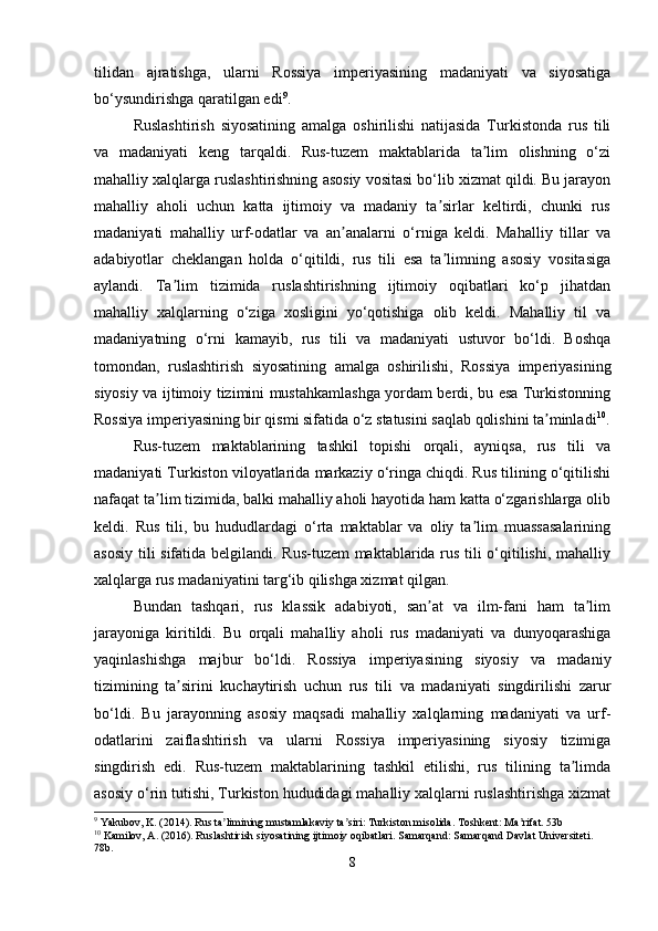 tilidan   ajratishga,   ularni   Rossiya   imperiyasining   madaniyati   va   siyosatiga
bo‘ysundirishga qaratilgan edi 9
.
Ruslashtirish   siyosatining   amalga   oshirilishi   natijasida   Turkistonda   rus   tili
va   madaniyati   keng   tarqaldi.   Rus-tuzem   maktablarida   ta lim   olishning   o‘ziʼ
mahalliy xalqlarga ruslashtirishning asosiy vositasi bo‘lib xizmat qildi. Bu jarayon
mahalliy   aholi   uchun   katta   ijtimoiy   va   madaniy   ta sirlar   keltirdi,   chunki   rus	
ʼ
madaniyati   mahalliy   urf-odatlar   va   an analarni   o‘rniga   keldi.   Mahalliy   tillar   va	
ʼ
adabiyotlar   cheklangan   holda   o‘qitildi,   rus   tili   esa   ta limning   asosiy   vositasiga	
ʼ
aylandi.   Ta lim   tizimida   ruslashtirishning   ijtimoiy   oqibatlari   ko‘p   jihatdan	
ʼ
mahalliy   xalqlarning   o‘ziga   xosligini   yo‘qotishiga   olib   keldi.   Mahalliy   til   va
madaniyatning   o‘rni   kamayib,   rus   tili   va   madaniyati   ustuvor   bo‘ldi.   Boshqa
tomondan,   ruslashtirish   siyosatining   amalga   oshirilishi,   Rossiya   imperiyasining
siyosiy va ijtimoiy tizimini mustahkamlashga yordam berdi, bu esa Turkistonning
Rossiya imperiyasining bir qismi sifatida o‘z statusini saqlab qolishini ta minladi	
ʼ 10
.
Rus-tuzem   maktablarining   tashkil   topishi   orqali,   ayniqsa,   rus   tili   va
madaniyati Turkiston viloyatlarida markaziy o‘ringa chiqdi. Rus tilining o‘qitilishi
nafaqat ta lim tizimida, balki mahalliy aholi hayotida ham katta o‘zgarishlarga olib	
ʼ
keldi.   Rus   tili,   bu   hududlardagi   o‘rta   maktablar   va   oliy   ta lim   muassasalarining	
ʼ
asosiy tili sifatida belgilandi. Rus-tuzem maktablarida rus tili o‘qitilishi, mahalliy
xalqlarga rus madaniyatini targ‘ib qilishga xizmat qilgan.
Bundan   tashqari,   rus   klassik   adabiyoti,   san at   va   ilm-fani   ham   ta lim	
ʼ ʼ
jarayoniga   kiritildi.   Bu   orqali   mahalliy   aholi   rus   madaniyati   va   dunyoqarashiga
yaqinlashishga   majbur   bo‘ldi.   Rossiya   imperiyasining   siyosiy   va   madaniy
tizimining   ta sirini   kuchaytirish   uchun   rus   tili   va   madaniyati   singdirilishi   zarur	
ʼ
bo‘ldi.   Bu   jarayonning   asosiy   maqsadi   mahalliy   xalqlarning   madaniyati   va   urf-
odatlarini   zaiflashtirish   va   ularni   Rossiya   imperiyasining   siyosiy   tizimiga
singdirish   edi.   Rus-tuzem   maktablarining   tashkil   etilishi,   rus   tilining   ta limda	
ʼ
asosiy o‘rin tutishi, Turkiston hududidagi mahalliy xalqlarni ruslashtirishga xizmat
9
 Yakubov, K. (2014). Rus ta limining mustamlakaviy ta siri: Turkiston misolida. Toshkent: Ma rifat. 53b	
ʼ ʼ ʼ
10
 Kamilov, A. (2016). Ruslashtirish siyosatining ijtimoiy oqibatlari. Samarqand: Samarqand Davlat Universiteti. 
78b.
8 