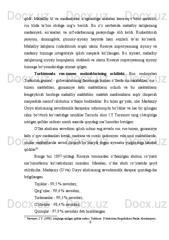 qildi.   Mahalliy   til   va   madaniyatni   o‘rganishga   nisbatan   kamroq   e tibor   qaratilib,ʼ
rus   tilida   ta lim   olishga   urg‘u   berildi.   Bu   o‘z   navbatida   mahalliy   xalqlarning	
ʼ
madaniyati,   an analari   va   urf-odatlarining   pasayishiga   olib   keldi.   Ruslashtirish	
ʼ
jarayoni,   shuningdek,   ijtimoiy-siyosiy   hayotda   ham   sezilarli   ta sir   ko‘rsatdi.	
ʼ
Mahalliy   xalqlarni   ruslashtirish   orqali   ularni   Rossiya   imperiyasining   siyosiy   va
madaniy   tizimiga   integratsiya   qilish   maqsadi   ko‘zlangan.   Bu   siyosat,   mahalliy
xalqlarning siyosiy huquqlarini cheklash va ularni Rossiya imperiyasining siyosiy
tizimiga bo‘ysundirishga xizmat qilgan.
Turkistonda   rus-tuzem   maktablarining   ochilishi.   Rus   muhojirlari
Turkiston general - gubernatorining farmoniga binoan o‘lkada rus maktablari, rus -
tuzem   maktablari,   gimnaziya   kabi   maktablarni   ochish   va   bu   maktablarni
kengaytirish   hisobiga   mahalliy   maktablar,   maktab   madrasalarni   siqib   chiqarish
maqsadida maorif  islohotini o‘tkaza boshladilar. Bu bilan go‘yoki, ular Markaziy
Osiyo aholisining savodxonlik darajasini oshirmoqchi bo‘ldilar va har bir qilingan
ishni   bo‘rttirib   ko‘rsatishga   urindilar.Tarixchi   olim   I.Y.Tursunov   ning   «Istiqlolga
intilgan qalblar nidosi» nomli asarida quyidagi ma’lumotlar berilgan:
O‘lka aholisini savodxon qilish uchun eng avvalo rus, rus-tuzem, gimnaziya
kabi o‘quv maskanlari kerak, madrasa va «usuli qadimiya» eski usul maktablarida,
otinlar maktablarida savod chiqarib bo‘lmaydi degan siyosatni yurgizishga harakat
qildilar 11
.
Bunga   biz   1897-yildagi   Rossiya   tomonidan   o‘tkazilgan   aholini   ro‘yxati
ma’lumotlarini   ko‘rsatishimiz   mumkin.   Masalan,   o‘sha   aholi   ro‘yxatida   qayd
etilishicha,  Markaziy   (O‘rta)  Osiyo   aholisining  savodxondik   darajasi  quyidagicha
belgilangan:
Tojiklar - 99,5 % savodsiz;
Qirg‘izlar - 99,4 % savodsiz;
Turkmanlar - 99,3 % savodsiz;
O‘zbeklar - 98,4 % savodsiz;
Qozoqlar - 97,9 % savodsiz deb hisoblangan.
11
 Tursunov, I.Y. (1998). Istiqlolga intilgan qalblar nidosi. Toshkent: O‘zbekiston Respublikasi Fanlar Akademiyasi.
9 