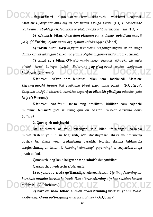 - dagi   affiksini   olgan   otlar   ham   sifatlovchi   vazifasini   bajaradi.
Masalan:   Uydagi   har   bitta   buyum   Ma’sudani   esimga   soladi.   (P.Q.).   Toshkentlik
yosh olim...   atrofdagi   cho ponlarni to plab, ziyofat qilib bermoqda... edi. ʻ ʻ (P.Q.).
5)   sifatdosh   bilan:   Unda   dam   oladigan   va   yo   tunab   qoladigan   manzil
yo q. 	
ʻ (K.Yashin).   Aytar   so zni ayt,	ʻ   aytmas   so zdan qayt. 	ʻ (Maqol).
6)   ravish   bilan:   Ko p	
ʻ   befoyda   narsalarni   o rganganingdan   ko ra   senga	ʻ ʻ
doimo xizmat qiladigan besh-o nta yaxshi o gitni bilganing ma’qulroq. 	
ʻ ʻ (Seneka).
7)   taqlid   so z   bilan:	
ʻ   G ir-g ir	ʻ ʻ   mayin   bahor   shamoli.   (Oybek).   Bir   gala
o rdak   kanal   bo yiga   tushdi.   Bularning	
ʻ ʻ   g aq-g uq	ʻ ʻ   ovozi   ancha   vaqtgacha
bosilmadi.  (S.Ahmad).
Sifatlovchi   ba’zan   so z   birikmasi   bilan   ham   ifodalanadi.   Masalan:	
ʻ
Qarama-qarshi   turgan   ikki   eshikning   birini   shaxt   bilan   ochdi...   (P.Qodirov).
Dunyoda xushfe’l, olijanob, hamisha   ezgu niyat bilan ish qiladigan   odamlar juda
ko p 	
ʻ (O.Husanov).
Sifatlovchi   vazifasini   gapga   teng   predikativ   birliklar   ham   bajarishi
mumkin:   Himmati   zo r	
ʻ   kishining   qimmati   zo rdir.   («Oz-oz   o rganib   dono	ʻ ʻ
bo lur»).	
ʻ
2. Qaratqich aniqlovchi
Bu   aniqlovchi   ot   yoki   otlashgan   so z   bilan   ifodalangan   bo lakka	
ʻ ʻ
muvofiqlashuv   yo li   bilan   bog lanib,   o zi   ifodalayotgan   shaxs   yo   predmetga	
ʻ ʻ ʻ
boshqa   bir   shaxs   yoki   predmetning   qarashli,   tegishli   ekanini   bildiruvchi
aniqlovchining bir turidir. U   kimning? nimaning? qayerning?   so roqlaridan biriga	
ʻ
javob bo ladi.	
ʻ
Qaratuvchi bog lanib kelgan so z	
ʻ ʻ   qaralmish   deb yuritiladi.
Qaratuvchi quyidagicha ifodalanadi:
1) ot yoki ot o rnida qo llanadigan olmosh bilan:
ʻ ʻ   Tip-tiniq   fazoning   bir
burchida   turnalar   karvoni ko rindi. Zum o tmay	
ʻ ʻ   ularning   o ychan sadolari havoni	ʻ
to ldirdi... 	
ʻ (O .Hoshimov).	ʻ
2)   harakat   nomi   bilan:   U   bilan   uchrashishning   ming   xil   yo lini   izladi.	
ʻ
(S.Ahmad).   Ovora bo lmoqning	
ʻ   nima zarurati bor?  (A.Qodiriy).
10 