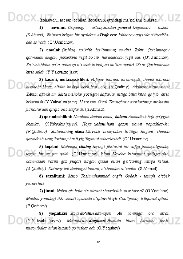 Izohlovchi, asosan, ot bilan ifodalanib, quyidagi ma’nolarni bildiradi:
1)   unvonni:   Orqadagi   «Chayka»dan   general   Luqmonov   tushdi.
(S.Ahmad). Ro para kelgan bir ayoldan: «ʻ Professor   Jabborov qayerda o tiradi?»-	ʻ
deb so radi. 	
ʻ (O .Usmonov).	ʻ
2)   amalni:   Qishloq   xo jalik   bo limining   mudiri   Zokir   Qo shmoqov	
ʻ ʻ ʻ
qotmadan   kelgan,   jikkakkina   yigit   bo lib,   harakatchan   yigit   edi.	
ʻ   (O .Usmonov)	ʻ .
Ko rinishidan qo rs odamga o xshab ketadigan bo lim mudiri O sar Qurbonovich	
ʻ ʻ ʻ ʻ ʻ
kirib keldi.  (Y.Yakvalxo jaev).	
ʻ
3)   kasbni,   mutaxassislikni:   Rafiqov   idorada   turolmaydi,   chunki   idorada
hisobchi   Umar   Alidan   boshqa   hech   kim   yo q.  	
ʻ (A.Qodiriy) .   Adabiyot   o qituvchisi	ʻ
YAmin afandi bir dasta insholar yozilgan daftarlar ustiga bitta kitob qo yib, kirib
ʻ
kelarmish   (Y.Yakvalxo jaev)	
ʻ . U rassom O rol Tansiqboev asarlarining nushasini	ʻ
jurnallardan qirqib olib saqlardi . (S.Ahmad).
4) qarindoshlikni:   Nomimni dadam emas,   bobom   Ahmadbek hoji qo ygan	
ʻ
ekanlar.   (Y.Yakvalxo jayev).   Hojar	
ʻ   xolam   ham   qozon   nonni   yopadilar-ku.
(P.Qodirov).   Saltanatning   ukasi   Mirvosil   armiyadan   ta’tilga   kelgani,   shunda
qarindosh-urug larining barii yig ilganini xabarlashdi. 	
ʻ ʻ (O .Usmonov)	ʻ .
5)   laqabni:   Mahamat   chatoq   keyingi   fikrlarini   bir   safga   jamlayotganday
tag in   bir   oz   jim   qoldi.  	
ʻ (O .Usmonov)	ʻ .   Islom   Novcha   ketmonini   qo liga   olib,	ʻ
hammadan   yarim   gaz   yuqori   turgan   qaddi   bilan   g o zaning   ustiga   keladi.	
ʻ ʻ
(A.Qodiriy). Dalavoy kal dadangni tanirdi, o shandan so radim. 	
ʻ ʻ (S.Ahmad) .
6)   taxallusni:   Muso   Toshmuhammad   o g li  	
ʻ ʻ Oybek   -   taniqli   o zbek	ʻ
yozuvchisi.
7) jinsni:   Nahot qiz bola o z otasini shunchalik mensimasa? 	
ʻ (O.Yoqubov) .
Maktab  yonidagi  ikki  xonali   uychada o qituvchi	
ʻ   qiz   Cho lponoy istiqomat  qiladi.	ʻ
(P.Qodirov) .
8)   yaqinlikni:   Yana   do stim	
ʻ   Mamajon   Ali   jonimga   oro   kirdi.
(Y.Yakvalxo jayev)	
ʻ .   Malohatxon   dugonasi   Hamida   bilan   Akromni   hazil-
mutoyibalar bilan kuzatib qo yishar edi. 	
ʻ (O.Yoqubov) .
12 