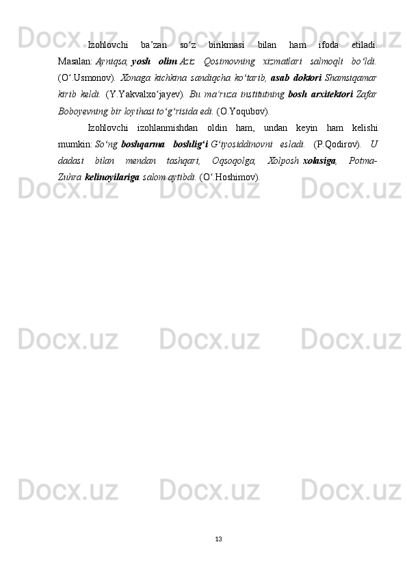 Izohlovchi   ba’zan   so z   birikmasi   bilan   ham   ifoda   etiladi.ʻ
Masalan:   Ayniqsa,   yosh   olim   Aziz   Qosimovning   xizmatlari   salmoqli   bo ldi.	
ʻ
(O .Usmonov)	
ʻ .   Xonaga   kichkina   sandiqcha   ko tarib,	ʻ   asab   doktori   Shamsiqamar
kirib   keldi.   (Y.Yakvalxo jayev)	
ʻ .   Bu   ma’ruza   institutning   bosh   arxitektori   Zafar
Boboyevning bir loyihasi to g risida edi. 	
ʻ ʻ (O.Yoqubov) .
Izohlovchi   izohlanmishdan   oldin   ham,   undan   keyin   ham   kelishi
mumkin:   So ng	
ʻ   boshqarma   boshlig i	ʻ   G iyosiddinovni   esladi.  	ʻ (P.Qodirov) .   U
dadasi   bilan   mendan   tashqari,   Oqsoqolga,   Xolposh   xolasiga ,   Potma-
Zuhra   kelinoyilariga   salom aytibdi.  (O .Hoshimov)	
ʻ .
13 
