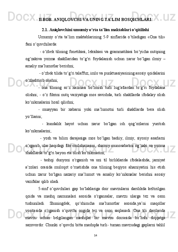 II BOB. ANIQLOVCHI VA UNING TA’LIM BOSQICHLARI.
2.1. Aniqlovchini  umumiy o rta ta’lim maktablari o qitilishiʻ ʻ
Umumiy   o rta   ta’lim   maktablarining   5-9   sinflarida   o tiladigan   «Ona   tili»	
ʻ ʻ
fani o quvchilarda:	
ʻ
  -   o zbek   tilining   fonetikasi,   leksikasi   va   grammatikasi   bo yicha   nutqning	
ʻ ʻ
og zakiva   yozma   shakllaridan   to g ri   foydalanish   uchun   zarur   bo lgan   ilmiy   –	
ʻ ʻ ʻ ʻ
amaliy ma’lumotlar berishni;
 - o zbek tilida to g ri talaffuz, imlo va punktuasiyasining asosiy qoidalarini	
ʻ ʻ ʻ
o zlashtirib olishni; 	
ʻ
-   ona   tilining   so z   xazinasi   bo lmish   turli   lug atlardan   to g ri   foydalana	
ʻ ʻ ʻ ʻ ʻ
olishni;   -   o z   fikrini   nutq   vaziyatiga   mos   ravishda,   turli   shakllarda   ifodalay   olish	
ʻ
ko nikmalarini hosil qilishni; 	
ʻ
-   muayyan   bir   xabarni   yoki   ma’lumotni   turli   shakllarda   bera   olish
yo llarini;
ʻ
  -   kundalik   hayot   uchun   zarur   bo lgan   ish   qog ozlarini   yuritish	
ʻ ʻ
ko nikmalarini;	
ʻ
  -   yosh   va   bilim   darajasiga   mos   bo lgan   badiiy,   ilmiy,   siyosiy   asarlarni	
ʻ
o rganib, ular haqidagi fikr-mulohazasini, shaxsiy munosabatini og zaki va yozma	
ʻ ʻ
shakllarda to g ri bayon eta olish ko nikmasini;	
ʻ ʻ ʻ
  -   tashqi   dunyoni   o rganish   va   uni   til   birliklarida   ifodalashda,   jamiyat	
ʻ
a’zolari   orasida   muloqot   o rnatishda   ona   tilining   beqiyos   ahamiyatini   his   etish
ʻ
uchun   zarur   bo lgan   nazariy   ma’lumot   va   amaliy   ko nikmalar   berishni   asosiy	
ʻ ʻ
vazifalar qilib oladi.
5-sinf   o quvchilari   gap   bo laklariga   doir   mavzularni   darslikda   keltirilgan
ʻ ʻ
qoida   va   mashq   namunalari   asosida   o rgansalar,   mavzu   ularga   tez   va   oson	
ʻ
tushuniladi.   Shuningdek,   qo shimcha   ma’lumotlar   asosida,ya’ni   maqollar	
ʻ
vositasida   o rganish   o quvchi   ongida   tez   va   oson   saqlanadi.  	
ʻ ʻ Ona   tili   darslarida
mavzu   uchun   belgilangan   mashqlar   bir   mavzu   doirasida   bo lishi   diqqatga	
ʻ
sazovordir. Chunki o quvchi bitta mashqda turli- tuman mavzudagi gaplarni tahlil	
ʻ
14 