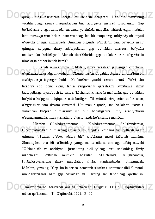 qilsa,   uning   fikrlashida   chigallikni   keltirib   chiqaradi.   Har   bir   mavzuning
yoritilishidagi   asosiy   maqsadlardan   biri   tarbiyaviy   maqsad   hisoblanadi.   Gap
bo laklarini   o rgatishimizda,   mavzuni   yoritishda   maqollar   ishtirok   etgan   matnlarʻ ʻ
ham   mavzuga   mos   keladi,   ham   matndagi   har   bir   maqolning   tarbiyaviy   ahamiyati
o quvchi   ongiga   singdiriladi.   Umuman   olganda,   o zbek   tili   fani   bo yicha   nashr
ʻ ʻ ʻ
qilingan   ko pgina   ilmiy   adabiyotlarda   gap   bo laklari   mavzusi   bo yicha	
ʻ ʻ ʻ
ma’lumotlar   keltirilgan. 4
  Maktab   darsliklarida   gap   bo laklarilarni   o rganishda	
ʻ ʻ
nimalarga e’tibor berish kerak? 
Bu   haqida   olimlarimizning   fikrlari,   ilmiy   qarashlari   jamlangan   kitoblarini
o qishimiz maqsadga muvofiqdir. Chunki har bir o rgatilayotgan bilim ma’lum bir	
ʻ ʻ
adabiyotlarga   tayangan   holda   olib   borilishi   yaxshi   samara   beradi.   Ya’ni,   fan
taraqqiy   etib   borar   ekan,   fanda   yangi-yangi   qarashlarni   kuzatamiz,   ilmiy
tadqiqotlarga tayanib ish ko ramiz. Tilshunoslik tarixida ma’lumki, gap bo laklari	
ʻ ʻ
bo yicha   ko pgina   tadqiqotlar   olib   borilgan.   Til   tizimida   rivojlanish   bo lar   ekan,	
ʻ ʻ ʻ
o zgarishlar   ham   davom   etaveradi.   Umuman   olganda,   gap   bo laklari   mavzusi
ʻ ʻ
yuzasidan   ko plab   olimlarimiz   ish   olib   borishganini   ilmiy   adabiyotlarni	
ʻ
o rganganimizda, ilmiy jurnallarni o qishimizda ko rishimiz mumkin. 	
ʻ ʻ ʻ
Ulardan   G .Abdurahmonov   ,   X.Abdurahmonov,   Sh.Iskandarova,	
ʻ
H.Ne matov   kabi   olimlarning   ishlarini,   shuningdek,   ko pgina   turli   yillarda   nashr	
‟ ʻ
qilingan   “Hozirgi   o zbek   adabiy   tili”   kitoblarini   misol   keltirish   mumkin.	
ʻ
Shuningdek,   ona   tili   ta`limidagi   yangi   ma’lumotlarni   ommaga   tatbiq   etuvchi
“O zbek   tili   va   adabiyoti”   jurnalining   turli   yildagi   turli   sonlaridagi   ilmiy	
ʻ
maqolalarni   keltirish   mumkin.   Masalan,   M.Ochilova,   M.Qurbonova,
H.Shokirovalarning   ilmiy   maqolalari   shular   jumlasidandir.   Shuningdek,
M.Mirtojiyevning   “Gap   bo laklarida   semantik-sintaksis   nomutanosiblik”   nomli	
ʻ
monografiyasida   ham   gap   bo laklari   va   ularning   gap   tarkibidagi   qo llanishi	
ʻ ʻ
4
  О milxonova   M .   Ма ktabda   о na   tili   intaksisini   O ʻ rgatish .   О na   tili   O ʻ qituvchilari
uchun   qo ʻ llanma . – Т.:  O ʻ qituvchi , 1991. - B . 20
15 