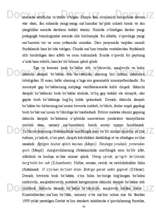 xususida   atroflicha   to xtalib   o tilgan.   Dunyo   fani   rivojlanish   bosqichida   davomʻ ʻ
etar   ekan,   fan   sohasida   yangi-yangi   ma’lumotlar   ko plab   uchrab   turadi   va   shu	
ʻ
yangiliklar   asosida   darslarni   tashkil   etamiz.   Hozirda   o tiladigan   darslar   yangi	
ʻ
pedagogik   texnologiyalar   asosida   olib   borilmoqda.   Bu   albatta,   o quvchiga   yangi	
ʻ
ma’lumotni   tez   va   oson   yetkazishi   mumkin.   Dars   jarayonida   vaqtdan   unumli
foydalanish ham ko zda tutilgan. Chunki ma’lum texnika vositalaridan foydalanib	
ʻ
olib   boriladigan   dars   sifatli   va   oson   tushuniladi.   Bunda   o quvchi   bir   paytning	
ʻ
o zida ham eshitib, ham ko rib bilimni qabul qiladi.	
ʻ ʻ
Ega   va   kesimni   bosh   bo laklar   deb,   to ldiruvchi,   aniqlovchi   va   holni	
ʻ ʻ
ikkinchi   darajali   bo laklar   deb   ko rsatilishi   ularning   biri   hokim,   ikkinchisi	
ʻ ʻ
tobeligidan 30 emas, balki ularning o ziga xos grammatik xususiyatlaridandir. Bu	
ʻ
xususiyat   gap   bo laklarining   nutqdagi   vazifalariasosida   kelib   chiqadi.   Ikkinchi	
ʻ
darajali   bo laklarsiz   bosh   bo laklar   alohida,   to liq   gap   tashkil   eta   olmaydi,   ular	
ʻ ʻ ʻ
gapda   bosh   bo laklarga   bog liq   holda   qatnashadi.   Demak,   ikkinchi   darajali	
ʻ ʻ
bo laklar bir-birlarining ma’nosini bevosita izohlab, to ldirib, shular orqali gapdagi	
ʻ ʻ
bosh bo lak ma’nosini to ldirishga ko maklashadi. Bitiruv malaka ishimiz gapning	
ʻ ʻ ʻ
ikkinchi   darajali   bo laklarini   o qitishda   innovatsion   yondashuv   tamoyillarini	
ʻ ʻ
yoritish   ekan,   nazariy   ma’lumotlarni   berish   asosiy   mezon   hisoblanadi.
To ldiruvchilarning  ifodalanishida   morfologik   asos   bo lib  xizmat   qiluvchi   so zlar	
ʻ ʻ ʻ
tushum, jo nalish, o rin-payt, chiqish kelishiklari shaklidagi ot va otlashgan so zlar	
ʻ ʻ ʻ
sanaladi:   Egilgan   boshni   qilich   kesmas   (Maqol).   Yaxshiga   yondash,   yomondan
qoch   (Maqol) .   Aniqlovchilarning   ifodalanishida   morfologik   asos   bo lib   sifat,	
ʻ
sifatdosh   va   boshqa   so zlar   xizmat   qiladi:  	
ʻ Uning   ziyrak,   qo ng ir   ko zlarida	ʻ ʻ ʻ
horg inlik   bor   edi	
ʻ   (S.Anorboev).   Hollar,   asosan,   ravish   va   ravitishdoshlar   bilan
ifodalanadi:   U   o ychan   ko zlari   bilan   Botirga   qarab   sekin   gapirdi	
ʻ ʻ   (S.Nazar).
Demak,   bevosita   bosh   bo lakka,   o rni   bilan   bir-biriga   bog langan   bo lakni	
ʻ ʻ ʻ ʻ
izohlovchi, aniqlashtiruvchi  sintaktik kategoriyalar  ikkinchi darajali  bo laklar  deb	
ʻ
yuritiladi.   Ikkinchi   darajali   bo laklar   to ldiruvchi,   aniqlovchi   holdan   iborat   .	
ʻ ʻ
Kuzatishlardan   ma’lum   bo ldiki,   umumiy   o rta   ma’lim   uchun   ona   tili   fanidan	
ʻ ʻ
1999-yilda yaratilgan Davlat  ta’lim  standarti  talablarida o quvchilarning fonetika,	
ʻ
16 