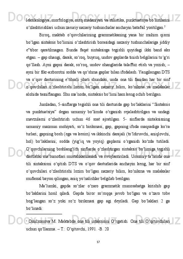 leksikologiya, morfologiya, nutq madaniyati va stilistika, punktuatsiya bo limlariniʻ
o zlashtirishlari uchun zaruriy nazariy tushunchalar anchayin batafsil yoritilgan.	
ʻ 5
Biroq,   maktab   o quvchilarining   grammatikaning   yana   bir   muhim   qismi	
ʻ
bo lgan sintaksis  bo limini  o zlashtirish borasidagi  nazariy tushunchalariga  jiddiy	
ʻ ʻ ʻ
e tibor   qaratilmagan.   Bunda   faqat   sintaksisga   tegishli   quyidagi   ikki   band   aks
‟
etgan: – gap ohangi, darak, so roq, buyruq, undov gaplarda tinish belgilarini to g ri	
ʻ ʻ ʻ
qo llash.   Ayni   gapni   darak,  so roq,  undov  ohanglarida  talaffuz  etish  va   yozish;  –	
ʻ ʻ
ayni bir fikr-axborotni sodda va qo shma gaplar bilan ifodalash. Yangilangan DTS	
ʻ
va   o quv   dasturining   e’tiborli   jihati   shundaki,   unda   ona   tili   fanidan   har   bir   sinf	
ʻ
o quvchilari   o zlashtirishi   lozim   bo lgan   nazariy   bilim,   ko nikma   va   malakalar	
ʻ ʻ ʻ ʻ
alohida tasniflangan. Shu ma’noda, sintaksis bo limi ham keng ochib berilgan. 	
ʻ
Jumladan, 5-sinflarga tegishli ona tili dasturida gap bo laklarini “Sintaksis	
ʻ
va   punktuatsiya”   degan   umumiy   bo limda   o rganish   rejalashtirilgan   va   undagi	
ʻ ʻ
mavzularni   o zlashtirish   uchun   46   soat   ajratilgan.   5-   sinflarda   sintaksisning	
ʻ
umumiy   mazmun   mohiyati,   so z   birikmasi,   gap,   gapning   ifoda   maqsadiga   ko ra	
ʻ ʻ
turlari; gapning bosh (ega va kesim) va ikkinchi darajali (to ldiruvchi, aniqlovchi,	
ʻ
hol)   bo laklarini;   sodda   (yig iq   va   yoyiq)   gaplarni   o rganish   ko zda   tutiladi.	
ʻ ʻ ʻ ʻ
O quvchilarning   boshlang ich   sinflarda   o zlashtirgan   sintaksis   bo limiga   tegishli	
ʻ ʻ ʻ ʻ
dastlabki ma’lumotlari mustahkamlanadi va rivojlantiriladi. Umumiy ta’limda ona
tili   sintaksisni   o qitish   DTS   va   o quv   dasturlarida   anchayin   keng,   har   bir   sinf	
ʻ ʻ
o quvchilari   o zlashtirishi   lozim   bo lgan   nazariy   bilim,   ko nikma   va   malakalar	
ʻ ʻ ʻ ʻ
mufassal bayon qilingan, aniq yo nalishlar belgilab berilgan. 	
ʻ
Ma’lumki,   gapda   so zlar   o zaro   grammatik   munosabatga   kirishib   gap	
ʻ ʻ
bo laklarini   hosil   qiladi.   Gapda   biror   so roqqa   javob   bo lgan   va   o zaro   tobe	
ʻ ʻ ʻ ʻ
bog langan   so z   yoki   so z   birikmasi   gap   agi   deyiladi.   Gap   bo laklari   2   ga
ʻ ʻ ʻ ʻ
bo linadi: 
ʻ
5
  О milxonova   M.   Ма ktabda   о na   tili   intaksisini   O rgatish.  	
ʻ О na   tili   O qituvchilari	ʻ
uchun qo llanma. – 	
ʻ Т .: O qituvchi, 1991. -B. 20	ʻ
17 