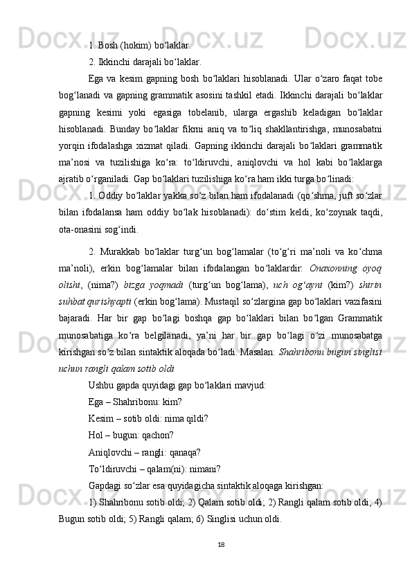 1. Bosh (hokim) bo laklar. ʻ
2. Ikkinchi darajali bo laklar. 	
ʻ
Ega  va   kesim  gapning  bosh   bo laklari   hisoblanadi.   Ular  o zaro  faqat   tobe	
ʻ ʻ
bog lanadi  va gapning grammatik asosini  tashkil etadi. Ikkinchi darajali bo laklar	
ʻ ʻ
gapning   kesimi   yoki   egasiga   tobelanib,   ularga   ergashib   keladigan   bo laklar	
ʻ
hisoblanadi.   Bunday   bo laklar   fikrni   aniq   va   to liq   shakllantirishga,   munosabatni	
ʻ ʻ
yorqin   ifodalashga   xizmat   qiladi.   Gapning   ikkinchi   darajali   bo laklari   grammatik	
ʻ
ma’nosi   va   tuzilishiga   ko ra:   to ldiruvchi,   aniqlovchi   va   hol   kabi   bo laklarga	
ʻ ʻ ʻ
ajratib o rganiladi. Gap bo laklari tuzilishiga ko ra ham ikki turga bo linadi: 	
ʻ ʻ ʻ ʻ
1. Oddiy bo laklar yakka so z bilan ham ifodalanadi (qo shma, juft so zlar	
ʻ ʻ ʻ ʻ
bilan   ifodalansa   ham   oddiy   bo lak   hisoblanadi):   do stim   keldi,   ko zoynak   taqdi,	
ʻ ʻ ʻ
ota-onasini sog indi. 	
ʻ
2.   Murakkab   bo laklar   turg un   bog lamalar   (to g ri   ma’noli   va   ko chma	
ʻ ʻ ʻ ʻ ʻ ʻ
ma’noli),   erkin   bog lamalar   bilan   ifodalangan   bo laklardir:  	
ʻ ʻ Onaxonning   oyoq
olishi ,   (nima?)   bizga   yoqmadi   (turg un   bog lama),  	
ʻ ʻ uch   og ayni	ʻ   (kim?)   shirin
suhbat qurishyapti  (erkin bog lama). Mustaqil so zlargina gap bo laklari vazifasini	
ʻ ʻ ʻ
bajaradi.   Har   bir   gap   bo lagi   boshqa   gap   bo laklari   bilan   bo lgan   Grammatik	
ʻ ʻ ʻ
munosabatiga   ko ra   belgilanadi,   ya’ni   har   bir   gap   bo lagi   o zi   munosabatga	
ʻ ʻ ʻ
kirishgan so z bilan sintaktik aloqada bo ladi. Masalan:  	
ʻ ʻ Shahribonu bugun singlisi
uchun rangli qalam sotib oldi
Ushbu gapda quyidagi gap bo laklari mavjud:	
ʻ
Ega – Shahribonu: kim? 
Kesim – sotib oldi: nima qildi?
Hol – bugun: qachon? 
Aniqlovchi – rangli: qanaqa? 
To ldiruvchi – qalam(ni): nimani? 	
ʻ
Gapdagi so zlar esa quyidagicha sintaktik aloqaga kirishgan:	
ʻ
1) Shahribonu sotib oldi; 2) Qalam sotib oldi; 2) Rangli qalam sotib oldi; 4)
Bugun sotib oldi; 5) Rangli qalam; 6) Singlisi uchun oldi. 
18 
