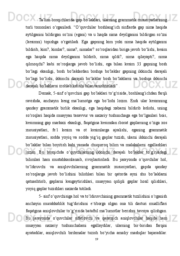 Ta’lim  bosqichlarida  gap  bo laklari,  ularning  grammatik  xususiyatlariningʻ
turli   tomonlari   o rganiladi.   “O quvchilar   boshlang ich   sinflarda   gap   nima   haqida	
ʻ ʻ ʻ
aytilganini   bildirgan   so zni   (egani)   va   u   haqda   nima   deyilganini   bildirgan   so zni	
ʻ ʻ
(kesimni)   topishga   o rgatiladi.   Ega   gapning   kim   yoki   nima   haqida   aytilganini	
ʻ
bildirib, kim?, kimlar?, nima?, nimalar? so roqlaridan biriga javob bo lishi, kesim	
ʻ ʻ
ega   haqida   nima   deyilganini   bildirib,   nima   qildi?,   nima   qilayapti?,   nima
qilmoqchi?   kabi   so roqlarga   javob   bo lishi,   ega   bilan   kesim   33   gapning   bosh	
ʻ ʻ
bo lagi   ekanligi,   bosh   bo laklardan   boshqa   bo laklar   gapning   ikkinchi   darajali	
ʻ ʻ ʻ
bo lagi   bo lishi,   ikkinchi   darajali   bo laklar   bosh   bo laklarni   va   boshqa   ikkinchi
ʻ ʻ ʻ ʻ
darajali bo laklarni izohlab kelishi bilan tanishtiriladi” .	
ʻ
Demak, 5-sinf o quvchisi gap bo laklari to g risida, boshlang ichdan farqli	
ʻ ʻ ʻ ʻ ʻ
ravishda,   anchayin   keng   ma’lumotga   ega   bo lishi   lozim.   Endi   ular   kesimning	
ʻ
qanday   grammatik   birlik   ekanligi,   ega   haqidagi   xabarni   bildirib   kelishi,   uning
so roqlari  haqida  muayyan   tasavvur   va  nazariy  tushunchaga   ega  bo lganlari   bois,	
ʻ ʻ
kesimning gap markazi ekanligi, faqatgina kesimdan iborat  gaplarning o ziga xos	
ʻ
xususiyatlari,   fe`l   kesim   va   ot   kesimlarga   ajralishi,   eganing   grammatik
xususiyatlari,   sodda   yoyiq   va   sodda   yig iq   gaplar   tuzish,   ularni   ikkinchi   darajali	
ʻ
bo laklar   bilan   boyitish   kabi   yanada   chuqurroq   bilim   va   malakalarni   egallashlari	
ʻ
lozim.   Bu   bosqichda   o quvchilarning   ikkinchi   darajali   bo laklar   to g risidagi	
ʻ ʻ ʻ ʻ
bilimlari   ham   mustahkamlanaib,   rivojlantiriladi.   Bu   jarayonda   o quvchilar   hol,	
ʻ
to ldiruvchi   va   aniqlovchilarning   grammatik   xususiyatlari,   gapda   qanday	
ʻ
so roqlarga   javob   bo lishini   bilishlari   bilan   bir   qatorda   ayni   shu   bo laklarni
ʻ ʻ ʻ
qatnashtirib,   gaplarni   kengaytirishlari,   muayyan   qolipli   gaplar   hosil   qilishlari,
yoyiq gaplar tuzishlari nazarda tutiladi.
5- sinf o quvchisiga hol va to ldiruvchining grammatik tuzilishini o rganish	
ʻ ʻ ʻ
anchayin   murakkablik   tug dirishini   e`tiborga   olgan   ona   tili   dasturi   mualliflari	
ʻ
faqatgina aniqlovchilar to g risida batafsil ma’lumotlar berishni tavsiya qilishgan.
ʻ ʻ
Bu   jarayonda   o quvchilar   sifatlovchi   va   qaratqich   aniqlovchilar   haqida   ham	
ʻ
muayyan   nazariy   tushunchalarni   egallaydilar,   ularning   bir-biridan   farqini
ajratadilar,   aniqlovchili   birikmalar   tuzish   bo yicha   amaliy   mashqlar   bajaradilar.	
ʻ
19 