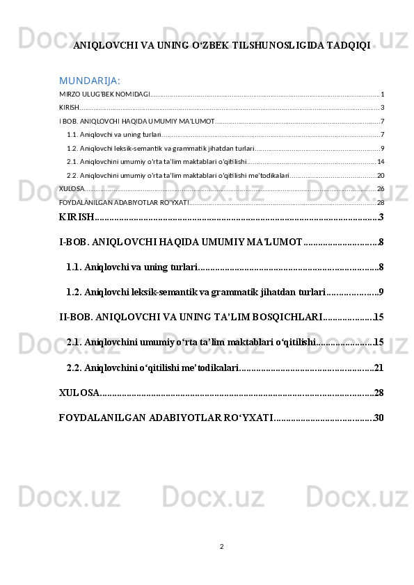 ANIQLOVCHI VA UNING O ZBEK TILSHUNOSLIGIDA TADQIQIʻ  
MUN DA RIJ A :
MIRZO ULUG’BEK NOMIDAGI ...................................................................................................................... 1
KIRISH .......................................................................................................................................................... 3
I BOB. ANIQLOVCHI HAQIDA UMUMIY MA'LUMOT ..................................................................................... 7
1.1. Aniqlovchi va uning turlari ................................................................................................................ 7
1.2. Aniqlovchi leksik-semantik va grammatik jihatdan turlari ................................................................ 9
2.1. Aniqlovchini umumiy oʻrta ta’lim maktablari oʻqitilishi .................................................................. 14
2.2. Aniqlovchini umumiy oʻrta ta’lim maktablari oʻqitilishi me’todikalari ............................................ 20
XULOSA ...................................................................................................................................................... 26
FOYDALANILGAN ADABIYOTLAR ROʻYXATI ................................................................................................ 28
KIRISH ..................................................................................................................... 3
I-BOB. ANIQLOVCHI HAQIDA UMUMIY MA'LUMOT ............................... 8
1.1.  Aniqlovchi va uning turlari .......................................................................... 8
1.2. Aniqlovchi leksik-semantik va grammatik jihatdan turlari ..................... 9
II-BOB.  ANIQLOVCHI VA UNING TA’LIM BOSQICHLARI. .................... 15
2.1. Aniqlovchini umumiy o rta ta’lim maktablari o qitilishi	
ʻ ʻ ........................ 15
2.2. Aniqlovchini o qitilishi me’todikalari	
ʻ ....................................................... 21
XULOSA ................................................................................................................ 28
FOYDALANILGAN ADABIYOTLAR RO YXATI	
ʻ ......................................... 30
2 