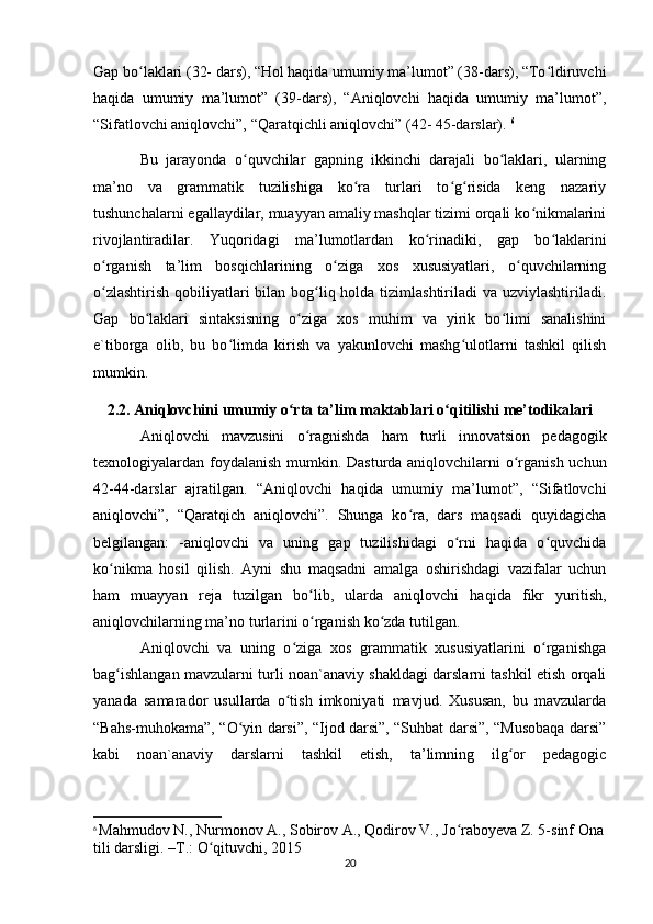 Gap bo laklari (32- dars), “Hol haqida umumiy ma’lumot” (38-dars), “To ldiruvchiʻ ʻ
haqida   umumiy   ma’lumot”   (39-dars),   “Aniqlovchi   haqida   umumiy   ma’lumot”,
“Sifatlovchi aniqlovchi”, “Qaratqichli aniqlovchi” (42- 45-darslar).  6
Bu   jarayonda   o quvchilar   gapning   ikkinchi   darajali   bo laklari,   ularning	
ʻ ʻ
ma’no   va   grammatik   tuzilishiga   ko ra   turlari   to g risida   keng   nazariy	
ʻ ʻ ʻ
tushunchalarni egallaydilar, muayyan amaliy mashqlar tizimi orqali ko nikmalarini	
ʻ
rivojlantiradilar.   Yuqoridagi   ma’lumotlardan   ko rinadiki,   gap   bo laklarini	
ʻ ʻ
o rganish   ta’lim   bosqichlarining   o ziga   xos   xususiyatlari,   o quvchilarning	
ʻ ʻ ʻ
o zlashtirish qobiliyatlari bilan bog liq holda tizimlashtiriladi  va uzviylashtiriladi.
ʻ ʻ
Gap   bo laklari   sintaksisning   o ziga   xos   muhim   va   yirik   bo limi   sanalishini	
ʻ ʻ ʻ
e`tiborga   olib,   bu   bo limda   kirish   va   yakunlovchi   mashg ulotlarni   tashkil   qilish	
ʻ ʻ
mumkin.
2.2. Aniqlovchini  umumiy o rta ta’lim maktablari o qitilishi me’todikalari	
ʻ ʻ
Aniqlovchi   mavzusini   o ragnishda   ham   turli   innovatsion   pedagogik	
ʻ
texnologiyalardan foydalanish mumkin. Dasturda aniqlovchilarni o rganish uchun	
ʻ
42-44-darslar   ajratilgan.   “Aniqlovchi   haqida   umumiy   ma’lumot”,   “Sifatlovchi
aniqlovchi”,   “Qaratqich   aniqlovchi”.   Shunga   ko ra,   dars   maqsadi   quyidagicha	
ʻ
belgilangan:   -aniqlovchi   va   uning   gap   tuzilishidagi   o rni   haqida   o quvchida	
ʻ ʻ
ko nikma   hosil   qilish.   Ayni   shu   maqsadni   amalga   oshirishdagi   vazifalar   uchun	
ʻ
ham   muayyan   reja   tuzilgan   bo lib,   ularda   aniqlovchi   haqida   fikr   yuritish,	
ʻ
aniqlovchilarning ma’no turlarini o rganish ko zda tutilgan. 
ʻ ʻ
Aniqlovchi   va   uning   o ziga   xos   grammatik   xususiyatlarini   o rganishga	
ʻ ʻ
bag ishlangan mavzularni turli noan`anaviy shakldagi darslarni tashkil etish orqali	
ʻ
yanada   samarador   usullarda   o tish   imkoniyati   mavjud.   Xususan,   bu   mavzularda	
ʻ
“Bahs-muhokama”, “O yin darsi”, “Ijod darsi”, “Suhbat darsi”, “Musobaqa darsi”	
ʻ
kabi   noan`anaviy   darslarni   tashkil   etish,   ta’limning   ilg or   pedagogic	
ʻ
6
  Mahmudov N., Nurmonov A., Sobirov A., Qodirov V., J o raboyeva Z. 5-sinf Ona	
ʻ
tili darsligi. –T.: O qituvchi, 2015	
ʻ
20 