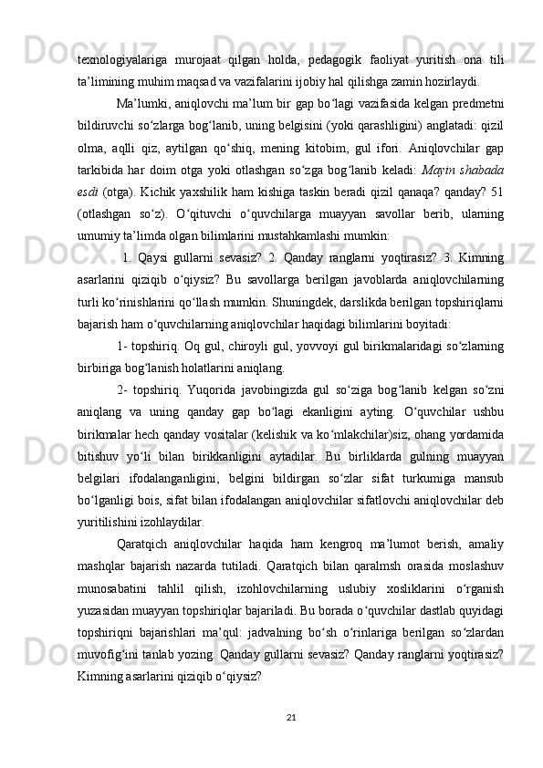 texnologiyalariga   murojaat   qilgan   holda,   pedagogik   faoliyat   yuritish   ona   tili
ta’limining muhim maqsad va vazifalarini ijobiy hal qilishga zamin hozirlaydi.
Ma’lumki, aniqlovchi ma’lum bir gap bo lagi vazifasida kelgan predmetniʻ
bildiruvchi so zlarga bog lanib, uning belgisini (yoki qarashligini) anglatadi: qizil	
ʻ ʻ
olma,   aqlli   qiz,   aytilgan   qo shiq,   mening   kitobim,   gul   ifori.   Aniqlovchilar   gap	
ʻ
tarkibida   har   doim   otga   yoki   otlashgan   so zga   bog lanib   keladi:  	
ʻ ʻ Mayin   shabada
esdi   (otga). Kichik  yaxshilik  ham  kishiga  taskin  beradi  qizil   qanaqa?  qanday?  51
(otlashgan   so z).   O qituvchi   o quvchilarga   muayyan   savollar   berib,   ularning	
ʻ ʻ ʻ
umumiy ta’limda olgan bilimlarini mustahkamlashi mumkin:
  1.   Qaysi   gullarni   sevasiz?   2.   Qanday   ranglarni   yoqtirasiz?   3.   Kimning
asarlarini   qiziqib   o qiysiz?   Bu   savollarga   berilgan   javoblarda   aniqlovchilarning	
ʻ
turli ko rinishlarini qo llash mumkin. Shuningdek, darslikda berilgan topshiriqlarni	
ʻ ʻ
bajarish ham o quvchilarning aniqlovchilar haqidagi bilimlarini boyitadi: 	
ʻ
1-  topshiriq. Oq gul, chiroyli gul, yovvoyi gul birikmalaridagi so zlarning	
ʻ
birbiriga bog lanish holatlarini aniqlang. 	
ʻ
2-   topshiriq.   Yuqorida   javobingizda   gul   so ziga   bog lanib   kelgan   so zni	
ʻ ʻ ʻ
aniqlang   va   uning   qanday   gap   bo lagi   ekanligini   ayting.   O quvchilar   ushbu	
ʻ ʻ
birikmalar hech qanday vositalar (kelishik va ko mlakchilar)siz, ohang yordamida	
ʻ
bitishuv   yo li   bilan   birikkanligini   aytadilar.   Bu   birliklarda   gulning   muayyan	
ʻ
belgilari   ifodalanganligini,   belgini   bildirgan   so zlar   sifat   turkumiga   mansub	
ʻ
bo lganligi bois, sifat bilan ifodalangan aniqlovchilar sifatlovchi aniqlovchilar deb	
ʻ
yuritilishini izohlaydilar. 
Qaratqich   aniqlovchilar   haqida   ham   kengroq   ma’lumot   berish,   amaliy
mashqlar   bajarish   nazarda   tutiladi.   Qaratqich   bilan   qaralmsh   orasida   moslashuv
munosabatini   tahlil   qilish,   izohlovchilarning   uslubiy   xosliklarini   o rganish	
ʻ
yuzasidan muayyan topshiriqlar bajariladi. Bu borada o quvchilar dastlab quyidagi	
ʻ
topshiriqni   bajarishlari   ma’qul:   jadvalning   bo sh   o rinlariga   berilgan   so zlardan	
ʻ ʻ ʻ
muvofig ini tanlab yozing. Qanday gullarni sevasiz? Qanday ranglarni yoqtirasiz?	
ʻ
Kimning asarlarini qiziqib o qiysiz?	
ʻ
21 