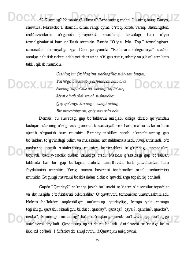 52 Kimning? Nimaning? Nimasi? Buvimning mehri Gulning bargi Daryo,
shovulla; Mirzacho l, shamol; olma, rang; oyim, o rtoq; kitob, varaq. Shuningdek,ʻ ʻ
izohlovchilarni   o rganish   jarayonida   musobaqa   tarzidagi   turli   o yin
ʻ ʻ
texnolgiyalarini   ham   qo llash   mumkin.   Bunda   “O yla.   Izla.   Top.”   texnologiyasi	
ʻ ʻ
samarador   ahamiyatga   ega.   Dars   jarayonida   “Fanlararo   integratsiya”   usulini
amalga oshirish uchun adabiyot darslarida o tilgan she`r, ruboiy va g azallarni ham	
ʻ ʻ
tahlil qilish mumkin.
Qishlog im Qishl	
ʻ о g im, n	ʻ е ch о g liq suluvs	ʻ а n bugun,
Yashilg а  burk а nib, yashn а bs а n shunch а .
N е ch о g liq to kiss	
ʻ ʻ а n, n е ch о g liq to kin,	ʻ ʻ
M е ni o r	
ʻ а b  о ldi  ха yol, tushunch а :
Q а y qo r
ʻ а g а  kirs а ng – eshigi  о chiq,
Bir nim а  t а tiys а n, qo ym	
ʻ а s  а sl о   о ch.
Demak,   bu   she`rdagi   gap   bo laklarini   aniqlab,   ostiga   chizib   qo yishdan
ʻ ʻ
tashqari, ularning o ziga xos grammatik xususiyatlarini  ham, ma’no turlarini ham	
ʻ
ajratib   o rganish   ham   mumkin.   Bunday   tahlillar   orqali   o quvchilarning   gap	
ʻ ʻ
bo laklari to g risidagi bilim va malakalari mustahkamalanadi, rivojlantiriladi, o z	
ʻ ʻ ʻ ʻ
navbatida   poetik   sintaksisning   mumtoz   ko rinishlari   to g risidagi   tasavvurlari	
ʻ ʻ ʻ
boyiydi,   badiiy-estetik   didlari   kamolga   etadi.   Mazkur   g azaldagi   gap   bo laklari	
ʻ ʻ
tahlilida   har   bir   gap   bo lagini   alohida   tasniflovchi   turli   jadvallardan   ham	
ʻ
foydalanish   mumkin.   Yangi   mavzu   bayonini   taqdimotlar   orqali   tushuntirish
mumkin. Bugungi mavzuni boshlashdan oldin o quvchilarga topshiriq beriladi. 	
ʻ
Gapda “Qanday?” so roqqa javob bo luvchi so zlarni o quvchilar topadilar	
ʻ ʻ ʻ ʻ
va shu haqida o z fikrlarini bildiradilar. O quvtuvchi tomonidan umumlashtiriladi.	
ʻ ʻ
Hokim   bo lakdan   anglashilgan   arakatning   qandayligi,   kimga   yoki   nimaga	
ʻ
tegishligi, qarashli ekanligini bildirib, qanday?, qanaqa?, qaysi?, qancha?, qancha?,
necha?,   kimning?,   nimaning?   kabi   so roqlariga   javob   bo luvchi   gap   bo lagiga	
ʻ ʻ ʻ
aniqlovchi   deyiladi.  Qovunning  og iri   shirin  bo ladi.  Aniqlovchi  ma’nosiga   ko ra	
ʻ ʻ ʻ
ikki xil bo ladi. 1.Sifatlovchi aniqlovchi. 2.Qaratqich aniqlovchi.	
ʻ
22 