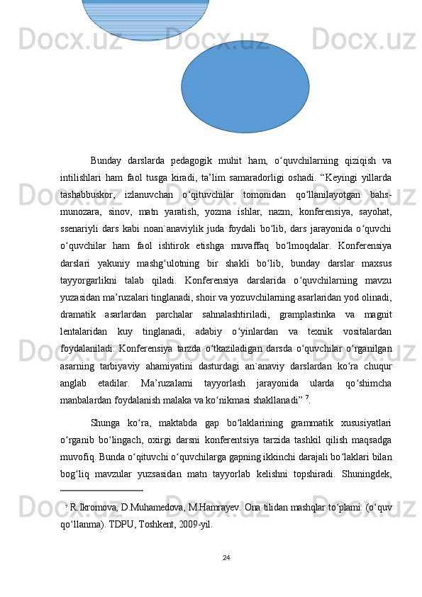 Bunday   darslarda   pedagogik   muhit   ham,   o quvchilarning   qiziqish   vaʻ
intilishlari   ham   faol   tusga   kiradi,   ta’lim   samaradorligi   oshadi.   “Keyingi   yillarda
tashabbuskor,   izlanuvchan   o qituvchilar   tomonidan   qo llanilayotgan   bahs-	
ʻ ʻ
munozara,   sinov,   matn   yaratish,   yozma   ishlar,   nazm,   konferensiya,   sayohat,
ssenariyli   dars   kabi   noan`anaviylik   juda   foydali   bo lib,   dars   jarayonida   o quvchi	
ʻ ʻ
o quvchilar   ham   faol   ishtirok   etishga   muvaffaq   bo lmoqdalar.   Konferensiya	
ʻ ʻ
darslari   yakuniy   mashg ulotning   bir   shakli   bo lib,   bunday   darslar   maxsus	
ʻ ʻ
tayyorgarlikni   talab   qiladi.   Konferensiya   darslarida   o quvchilarning   mavzu	
ʻ
yuzasidan ma’ruzalari tinglanadi, shoir va yozuvchilarning asarlaridan yod olinadi,
dramatik   asarlardan   parchalar   sahnalashtiriladi,   gramplastinka   va   magnit
lentalaridan   kuy   tinglanadi,   adabiy   o yinlardan   va   texnik   vositalardan	
ʻ
foydalaniladi.   Konferensiya   tarzda   o tkaziladigan   darsda   o quvchilar   o rganilgan	
ʻ ʻ ʻ
asarning   tarbiyaviy   ahamiyatini   dasturdagi   an`anaviy   darslardan   ko ra   chuqur	
ʻ
anglab   etadilar.   Ma’ruzalarni   tayyorlash   jarayonida   ularda   qo shimcha	
ʻ
manbalardan foydalanish malaka va ko nikmasi shakllanadi” 	
ʻ 7
. 
Shunga   ko ra,   maktabda   gap   bo laklarining   grammatik   xususiyatlari	
ʻ ʻ
o rganib   bo lingach,   oxirgi   darsni   konferentsiya   tarzida   tashkil   qilish   maqsadga	
ʻ ʻ
muvofiq. Bunda o qituvchi o quvchilarga gapning ikkinchi darajali bo laklari bilan	
ʻ ʻ ʻ
bog liq   mavzular   yuzsasidan   matn   tayyorlab   kelishni   topshiradi.   Shuningdek,	
ʻ
7
  R.Ikromova, D.Muhamedova, M.Hamrayev. Ona tilidan mashqlar to plami. (o	
ʻ ʻ quv
qo llanma).	
ʻ  TDPU , Toshkent, 200 9 -yil.
24 