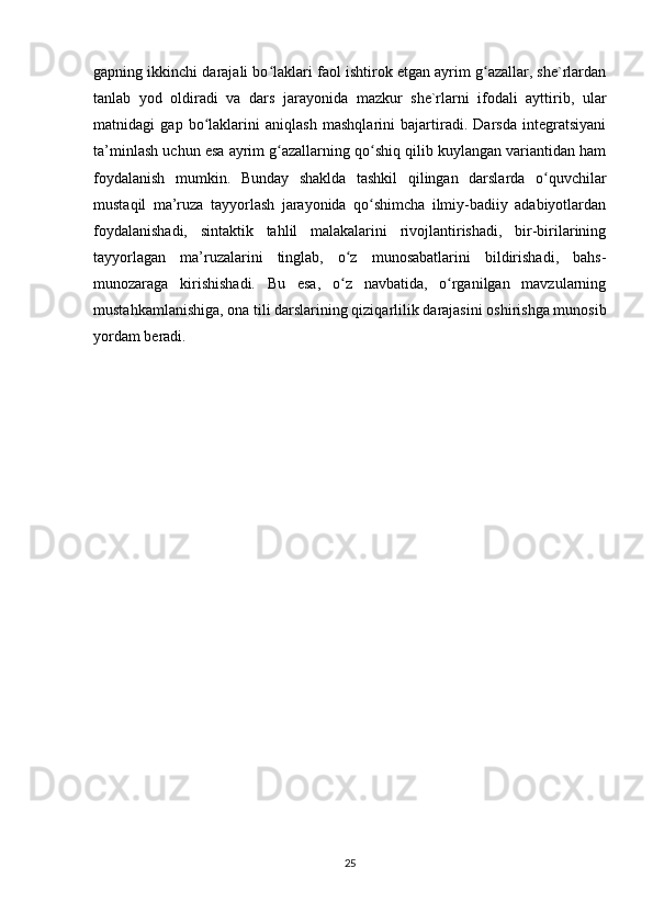 gapning ikkinchi darajali bo laklari faol ishtirok etgan ayrim g azallar, she`rlardanʻ ʻ
tanlab   yod   oldiradi   va   dars   jarayonida   mazkur   she`rlarni   ifodali   ayttirib,   ular
matnidagi   gap   bo laklarini   aniqlash   mashqlarini   bajartiradi.   Darsda   integratsiyani	
ʻ
ta’minlash uchun esa ayrim g azallarning qo shiq qilib kuylangan variantidan ham	
ʻ ʻ
foydalanish   mumkin.   Bunday   shaklda   tashkil   qilingan   darslarda   o quvchilar	
ʻ
mustaqil   ma’ruza   tayyorlash   jarayonida   qo shimcha   ilmiy-badiiy   adabiyotlardan	
ʻ
foydalanishadi,   sintaktik   tahlil   malakalarini   rivojlantirishadi,   bir-birilarining
tayyorlagan   ma’ruzalarini   tinglab,   o z   munosabatlarini   bildirishadi,   bahs-	
ʻ
munozaraga   kirishishadi.   Bu   esa,   o z   navbatida,   o rganilgan   mavzularning
ʻ ʻ
mustahkamlanishiga, ona tili darslarining qiziqarlilik darajasini oshirishga munosib
yordam beradi.
25 