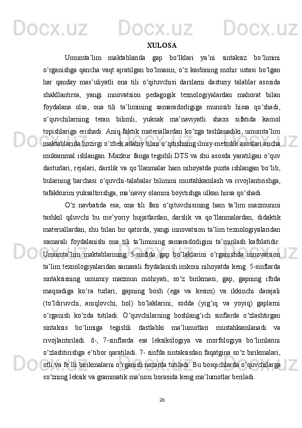 XULOSA
Umumta’lim   maktablarida   gap   bo lklari   ya’ni   sintaksiz   bo liminiʻ ʻ
o rganishga   qancha  vaqt  ajratilgan  bo lmasin,  o z  kasbining  mohir   ustasi   bo lgan	
ʻ ʻ ʻ ʻ
har   qanday   mas’uliyatli   ona   tili   o qituvchisi   darslarni   dasturiy   talablar   asosida	
ʻ
shakllantirsa,   yangi   innovatsion   pedagogik   texnologiyalardan   mahorat   bilan
foydalana   olsa,   ona   tili   ta’limining   samaradorligiga   munosib   hissa   qo shadi,	
ʻ
o quvchilarning   teran   bilimli,   yuksak   ma’naviyatli   shaxs   sifatida   kamol	
ʻ
topishlariga erishadi. Aniq faktik materiallardan ko zga tashlanadiki, umumta’lim	
ʻ
maktablarida hozirgi o zbek adabiy tilini o qitishning ilmiy-metodik asoslari ancha	
ʻ ʻ
mukammal ishlangan. Mazkur fanga tegishli DTS va shu asosda yaratilgan o quv	
ʻ
dasturlari, rejalari, darslik va qo llanmalar  ham  nihoyatda puxta ishlangan  bo lib,	
ʻ ʻ
bularning   barchasi   o quvchi-talabalar   bilimini   mustahkamlash   va   rivojlantirishga,	
ʻ
tafakkurini yuksaltirishga, ma’naviy olamini boyitishga ulkan hissa qo shadi.	
ʻ
O z   navbatida   esa,   ona   tili   fani   o qituvchisining   ham   ta’lim   mazmunini	
ʻ ʻ
tashkil   qiluvchi   bu   me’yoriy   hujjatlardan,   darslik   va   qo llanmalardan,   didaktik	
ʻ
materiallardan,  shu   bilan  bir  qatorda,  yangi  innovatsion   ta’lim  texnologiyalaridan
samarali   foydalanishi   ona   tili   ta’limining   samaradorligini   ta’minlash   kafolatidir.
Umumta’lim   maktablarining   5-sinfida   gap   bo laklarini   o rganishda   innovatsion	
ʻ ʻ
ta’lim texnologiyalaridan samarali foydalanish imkoni nihoyatda keng. 5-sinflarda
sintaksisning   umumiy   mazmun   mohiyati,   so z   birikmasi,   gap,   gapning   ifoda
ʻ
maqsadiga   ko ra   turlari;   gapning   bosh   (ega   va   kesim)   va   ikkinchi   darajali	
ʻ
(to ldiruvchi,   aniqlovchi,   hol)   bo laklarini;   sodda   (yig iq   va   yoyiq)   gaplarni	
ʻ ʻ ʻ
o rganish   ko zda   tutiladi.   O quvchilarning   boshlang ich   sinflarda   o zlashtirgan
ʻ ʻ ʻ ʻ ʻ
sintaksis   bo limiga   tegishli   dastlabki   ma’lumotlari   mustahkamlanadi   va	
ʻ
rivojlantiriladi.   6-,   7-sinflarda   esa   leksikologiya   va   morfologiya   bo limlarini	
ʻ
o zlashtirishga e’tibor qaratiladi. 7- sinfda sintaksisdan faqatgina so z birikmalari,	
ʻ ʻ
otli va fe`lli birikmalarni o rganish nazarda tutiladi. 	
ʻ Bu bosqichlarda o quvchilarga	ʻ
so zning leksik va	
ʻ   grammatik ma’nosi borasida keng ma’lumotlar beriladi.      
26