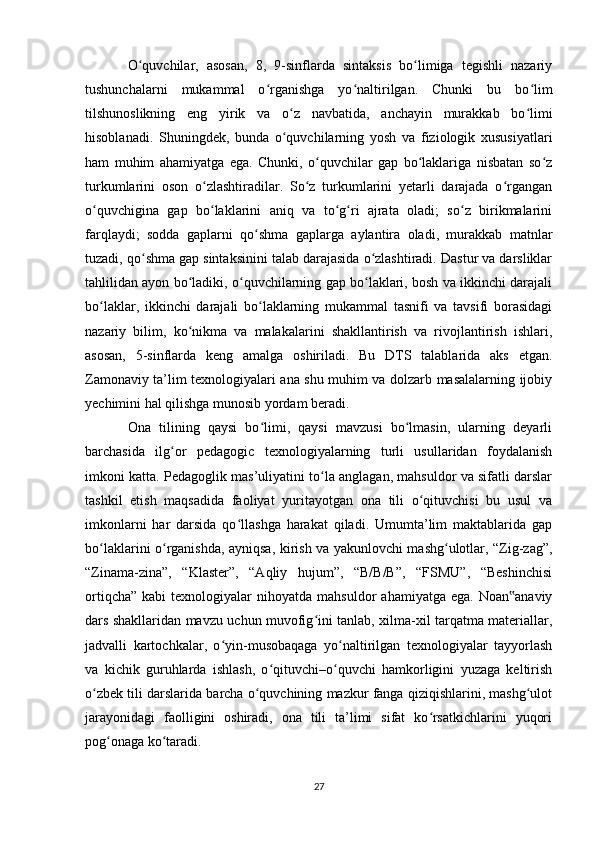 O quvchilar,   asosan,   8,   9-sinflarda   sintaksis   bo limiga   tegishli   nazariyʻ ʻ
tushunchalarni   mukammal   o rganishga   yo naltirilgan.   Chunki   bu   bo lim	
ʻ ʻ ʻ
tilshunoslikning   eng   yirik   va   o z   navbatida,   anchayin   murakkab   bo limi	
ʻ ʻ
hisoblanadi.   Shuningdek,   bunda   o quvchilarning   yosh   va   fiziologik   xususiyatlari
ʻ
ham   muhim   ahamiyatga   ega.   Chunki,   o quvchilar   gap   bo laklariga   nisbatan   so z	
ʻ ʻ ʻ
turkumlarini   oson   o zlashtiradilar.   So z   turkumlarini   yetarli   darajada   o rgangan	
ʻ ʻ ʻ
o quvchigina   gap   bo laklarini   aniq   va   to g ri   ajrata   oladi;   so z   birikmalarini	
ʻ ʻ ʻ ʻ ʻ
farqlaydi;   sodda   gaplarni   qo shma   gaplarga   aylantira   oladi,   murakkab   matnlar	
ʻ
tuzadi, qo shma gap sintaksinini talab darajasida o zlashtiradi. Dastur va darsliklar	
ʻ ʻ
tahlilidan ayon bo ladiki, o quvchilarning gap bo laklari, bosh va ikkinchi darajali	
ʻ ʻ ʻ
bo laklar,   ikkinchi   darajali   bo laklarning   mukammal   tasnifi   va   tavsifi   borasidagi	
ʻ ʻ
nazariy   bilim,   ko nikma   va   malakalarini   shakllantirish   va   rivojlantirish   ishlari,	
ʻ
asosan,   5-sinflarda   keng   amalga   oshiriladi.   Bu   DTS   talablarida   aks   etgan.
Zamonaviy ta’lim texnologiyalari ana shu muhim va dolzarb masalalarning ijobiy
yechimini hal qilishga munosib yordam beradi.
Ona   tilining   qaysi   bo limi,   qaysi   mavzusi   bo lmasin,   ularning   deyarli	
ʻ ʻ
barchasida   ilg or   pedagogic   texnologiyalarning   turli   usullaridan   foydalanish	
ʻ
imkoni katta. Pedagoglik mas’uliyatini to la anglagan, mahsuldor va sifatli darslar	
ʻ
tashkil   etish   maqsadida   faoliyat   yuritayotgan   ona   tili   o qituvchisi   bu   usul   va	
ʻ
imkonlarni   har   darsida   qo llashga   harakat   qiladi.   Umumta’lim   maktablarida   gap	
ʻ
bo laklarini o rganishda, ayniqsa, kirish va yakunlovchi mashg ulotlar, “Zig-zag”,	
ʻ ʻ ʻ
“Zinama-zina”,   “Klaster”,   “Aqliy   hujum”,   “B/B/B”,   “FSMU”,   “Beshinchisi
ortiqcha”   kabi   texnologiyalar   nihoyatda   mahsuldor   ahamiyatga  ega.   Noan anaviy	
‟
dars shakllaridan mavzu uchun muvofig ini tanlab, xilma-xil tarqatma materiallar,	
ʻ
jadvalli   kartochkalar,   o yin-musobaqaga   yo naltirilgan   texnologiyalar   tayyorlash	
ʻ ʻ
va   kichik   guruhlarda   ishlash,   o qituvchi–o quvchi   hamkorligini   yuzaga   keltirish	
ʻ ʻ
o zbek tili darslarida barcha o quvchining mazkur fanga qiziqishlarini, mashg ulot	
ʻ ʻ ʻ
jarayonidagi   faolligini   oshiradi,   ona   tili   ta’limi   sifat   ko rsatkichlarini   yuqori	
ʻ
pog onaga ko taradi.	
ʻ ʻ
27 