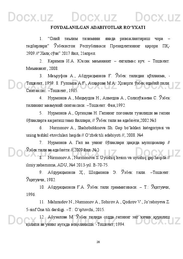 FOYDALANILGAN ADABIYOTLAR RO YXATIʻ
1. “ Олий   таълим   тизимини   янада   ривожлантириш   чора   –
тадбирлари ”   Ўзбекистон   Республикаси   Президентининг   қарори   ПҚ -
2909.//“ Халқ   сўзи ” 2017  йил , 21 апрел . 
2. Каримов   И . А .   Юксак   маънавият   –   енгилмас   куч .   –   Тошкент :
Маънавият , 2008. 
3. Маъруфов   А .,   Абдураҳмонов   Ғ .   Ўзбек   тилидан   қўлланма ,   -
Тошкент , 1959. 8.   Ғуломов   А . Ғ .,   Асқарова   М . А .   Ҳозирги   ўзбек   адабий   тили .
Синтаксис . – Тошкент , 1965.
4. Нурмонов   А.,   Маҳмудов   Н.,   Ахмедов   А.,   Солихўжаева   С.   Ўзбек
тилининг мазмуний синтаксиси. –Тошкент: Фан,1992.
5. Нурмонов   А .,   Ортиқова   Н .   Гапнинг   поғонали   тузилиши   ва   гапни
бўлакларга   ажратиш   тамо   йиллари , //  Ўзбек   тили   ва   адаби
е?ти ,2002.№3
6.   Nurmonov   А .,   Shahobiddinova   Sh.   Gap   bo laklari   kategoriyasi   va	
ʻ
uning tashkil etuvchilari haqida // O zbek tili adabiyoti //, 2008. 	
ʻ №4 
7. Нурмонов   А.   Гап   ва   унинг   бўлаклари   ҳақида   мулоҳазалар   //
Ўзбек тили ва адаби	
е?ти //,2009 йил. №2 
8. Nurmonov А., Nurmonova S. Uyushiq kesim va uyushiq gap haqida //
ilmiy xabarnoma, ADU, №4 2013-yil. B-70-75.
9. Абдураҳмонов   Ҳ.,   Шодмонов   Э.   Ўзбек   тили.   –Тошкент:
Ўқитувчи, 1982. 
10. Абдураҳмонов   Ғ.А.   Ўзбек   тили   грамматикаси.   –   Т.:   Ўқитувчи,
1996. 
11. Mahmudov N., Nurmonov A., Sobirov A., Qodirov V., J o raboyeva Z.	
ʻ
5-sinf Ona tili darsligi. –T.: O qituvchi, 2015.	
ʻ
12. Абузалова   М.   Ўзбек   тилида   содда   гапнинг   энг   кичик   қурилиш
қолипи ва унинг нутқда воқеланиши. -Тошкент, 1994. 
28 