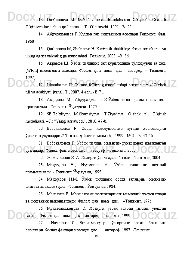 13. О milxonova   M.   Ма ktabda   о na   tili   intaksisini   O rgatish.  ʻ О na   tili
O qituvchilari uchun qo llanma. – 	
ʻ ʻ Т .: O qituvchi, 1991. -B. 20	ʻ
14. Абдураҳмонов Ғ. Қўшма гап синтаксиси асослари.Тошкент: Фан,
1960
15. Qurbonova M, Shokirova H. Kesimlik shaklidagi shaxs-son aktanti va
uning agens valentligiga munosabati. Toshkent, 2008. –B. 36
16. Акрамов Ш. Ўзбек тилининг гап қурилишида тўлдирувчи ва ҳол.
[WPm]   валентлиги   асосида:   Филол.   фан.   номз.   дис.   ...автореф.   –   Тошкент,
1997;
17. Iskandarova Sh.Qilmoq fe lining maqollardagi  semantikasi  // O zbek
‟ ʻ
tili va adabiyati jurnali.T., 2007, 4-son, - B 71.
18. Асқарова   М.,   Абдураҳмонов   Ҳ.Ўзбек   тили   грамматикасининг
практикуми. -Тошкент: Ўқитувчи, 1972. 
19. 5 B .Т o х	
ʻ liyev ,   М. Shamsiyeva ,   Т. Ziyadova .   O ʻ zbek   tili   O ʻ qitish
metodikasi . –Т.: “ Yangi   asr   avlodi ”, 2010, 49- b .
20. Бобокалонов   Р.   Содда   коммуникатив   нутқий   ҳосилаларни
ўргатиш усулларри // Тил ва адаби	
е?т таълими //, -1999. -№ 2. - Б. 42-46. 
21. Бобокалонов   Р.   Ўзбек   тилида   семантик-функсионал   шаклланган
сўзгаплар: Филол. фан. номз. дис. ...автореф. –Тошкент, 2000.
22. Жамолхонов Ҳ. А. Ҳозирги ўзбек адабий тили.- Тошкент, 2004. 
23. Маҳмудов   Н.,   Нурмонов   А.   Ўзбек   тилининг   назарий
грамматикаси. - Тошкент: Ўқитувчи, 1995.
24. Маҳмудов   Н . М .   Ўзбек   тилидаги   содда   гапларда   семантик -
синтактик   ассиметрия . - Тошкент :  Ўқитувчи , 1984. 
25. Менглиев   Б .   Морфологик   воситаларнинг   маъновий   хусусиятлари
ва   синтактик   имкониятлари :  Филол .  фан .  номз .  дис … – Тошкент , 1996.
26. Муҳаммаджонова   С .   Ҳозирги   ўзбек   адабий   тилида   уюшган
гаплар :  Филол .  фан .  номз .  дис . ... автореф . – Тошкент , 1999;
27.   Назарова   С .   Бирикмаларда   сўзларнинг   эркин   боғланиш
омиллари .  Филол . фанлари   номзоди   дис  . …  автореф .  1997. -Тошкент. 
29 