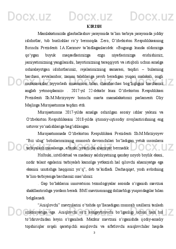 KIRISH
Mamlakatimizda  glaoballashuv jarayonida ta’lim  tarbiya jarayonida jiddiy
islohotlar,   tub   burilishlar   ro y   bermoqda.   Zero,   O zbekiston   Respublikasiningʻ ʻ
Birinchi   Prezidenti   I.A.Karimov   ta’kidlaganlaridek:   «Bugungi   kunda   oldimizga
qo ygan   buyuk   maqsadlarimizga   ezgu   niyatlarimizga   erishishimiz,	
ʻ
jamiyatimizning yangilanishi, hayotimizning taraqqiyoti va istiqboli uchun amalga
oshiralayotgan   islohotlarimiz,   rejalarimizning   samarasi,   taqdiri   –   bularning
barchasi,   avvalambor,   zamon   talablariga   javob   beradigan   yuqori   malakali,   ongli
mutaxassislar   tayyorlash   muammosi   bilan   chambarchas   bog liqligini   barchamiz	
ʻ
anglab   yetmoqdamiz»   .   2017-yil   22-dekabr   kuni   O zbekiston   Respublikasi	
ʻ
Prezidenti   Sh.M.Mirziyoyev   birinchi   marta   mamalakatimiz   parlamenti   Oliy
Majlisga Murojaatnoma taqdim etdi. 
Murojaatnoma   2017-yilda   amalga   oshirilgan   asosiy   ishlar   yakuni   va
O zbekiston   Respublikasini   2018-yilda   ijtimoiy-iqtisodiy   rivojlantirishning   eng	
ʻ
ustuvor yo nalishlariga bag ishlangan. 	
ʻ ʻ
Murojaatnomada   O zbekiston   Respublikasi   Prezidenti   Sh.M.Mirziyoyev	
ʻ
“Biz   ulug   bobolarimizning   munosib   davomchilari   bo ladigan   yetuk   insonlarni	
ʻ ʻ
tarbiyalash masalasiga, afsuski, yetarlicha ahamiyat bermadik. 
Holbuki, intellektual va madaniy salohiyatning qanday noyob boylik ekani,
nodir   talant   egalarini   tarbiyalab   kamolga   yetkazish   hal   qiluvchi   ahamiyatga   ega
ekanini   unutishga   haqqimiz   yo q”,   deb   ta’kidladi.   Darhaqiqat,   yosh   avlodning	
ʻ
ta’lim-tarbiyasiga barchamiz mas’ulmiz. 
.   Gap   bo laklarini   innovatsion   texnologiyalar   asosida   o rganish   mavzusi	
ʻ ʻ
shakllantirishga yordam beradi. BMI mavzusiningg dolzarbligi yuqoridagilar bilan
belgilanadi.
 “Aniqlovchi” mavzularini o tishda qo llanadigan munosib usullarni tanlash	
ʻ ʻ
imkoniyatiga   ega.   Aniqlovchi   so z   kengaytiruvchi   bo lganligi   uchun   ham   hol
ʻ ʻ
to ldiruvchidan   keyin   o rganiladi.   Mazkur   mavzuni   o rganishda   ijodiy-amaliy	
ʻ ʻ ʻ
topshiriqlar   orqali   qaratqichli   aniqlovchi   va   sifatlovchi   aniqlovchilar   haqida
3