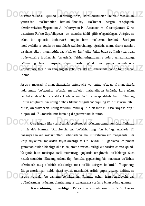 tushuncha   hosil   qilinadi;   ularning   so z,   so z   birikmalari   bilan   ifodalanishiʻ ʻ
yuzasidan   ma’lumotlar   beriladi.Shunday   ma’lumot   bergan   tadqiqotchi
olimlarimizdan   Нурмонов   А .,   Маҳмудов   Н .,   Ахмедов   А .,   Солихўжаева   С .   va
ustozimiz   Ra’no   Sayfullayeva     bir   muncha   tahlil   qilib   o rganishgan.   Aniqlovchi	
ʻ
bilan   bir   qatorda   izohlovchi   haqida   ham   ma’lumot   beriladi.   Berilgan
izohlovchilarni   sodda   va   murakkab   izohlovchilarga   ajratish,   ularni   shaxs   nomlari
va shaxs otlari, shuningdek, vaqt (yil, oy, kun) otlari bilan birga qo llash yuzasidan	
ʻ
ijodiy-amaliy   topshiriqlar   bajariladi.   Tilshunosligimizning   tadqiq   qilishimizdagi
ta’limining   bosh   maqsadi   o quvchilarda   og zaki   va   yozma   savodxonlik	
ʻ ʻ
ko nikmasi, to g ri va aniq anglab yetib, malakasini oshirishda  tarkib toptirishdan	
ʻ ʻ ʻ
iborat.
Asosiy   maqsad   tilshunosligimizda   aniqlovchi   va   uning   o zbek   tilshunosligida	
ʻ
tadqiqi ning   bo lganligi   sababli,   mashg ulot   materiallarini   tanlash,  	
ʻ ʻ kurs   ishini
tashkil   etish   ishlari ni   shakllantirish   va   rivojlantirishga   qaratilishi   lozim.   Shuning
uchun   aniqlovchi va uning o zbek tilshunosligida tadqiqi	
ʻ ning ko rinishlarini tahlil	ʻ
qilish,   aniqlovchi   va   uning   tarkibini   tahlil   qilib   o zlashtirish,   esda   saqlash   orqali	
ʻ
o rganiladi. Bu masala kurs ishining diqqat markazida turadi. 	
ʻ
Gap haqida fikr yuritilganda professor A. G ulomovning quyidagi fikrlarini	
ʻ
o rinli   deb   bilamiz.   “Aniqlovchi   gap   bo laklarining     bir   bo lagi   sanaladi.   Til	
ʻ ʻ ʻ
nazariyasiga   oid   ma’lumotlarni   isbotlash   va   uni   mustahkamlash   maqsadida   juda
ko p   saylanma   gaplardan   foydalanishga   to g ri   keladi.   Bu   gaplarda   ko pincha
ʻ ʻ ʻ ʻ
grammatik talab hisobga olinsa-da, ammo mavzu birligi e’tibordan chetda qoladi.
Natijada   bitta   mashqda   turli   mavzudagi   gaplarda   aniqlovchi   bo laklarga   duch	
ʻ
kelish   mumkin.   Shuning   uchun   iloji   boricha   gaplarning   bir   mavzuda   bo lishini	
ʻ
ta’minlash   nutq   o stirish   talablariga   mos   bo lib   tushgan   bo lardi”.   Yuqoridagi	
ʻ ʻ ʻ
fikrga   asoslangan   holda   shuni   aytish   mumkinki,   aslida   gapni   yuzaga   keltiruvchi
asosiy   vositalar   bu   gapning   bo laklaridir.   Shuning   uchun   ham   Aniqlovchi   gap	
ʻ
bo laklarining  tadqiqini olimlarning ustozlarimizni yordami bilan tadqiq qilamiz.	
ʻ
Kurs   ishining   dolzarbligi:   O zbekiston   Respublikasi   Prezidenti   Shavkat	
ʻ
4