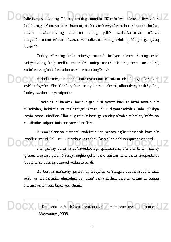 Mirziyoyev   o zining   Til   bayramidagi   nutqida   “Kimda-kim   o zbek   tilining   borʻ ʻ
latofatini, jozibasi  va ta’sir  kuchini, cheksiz  imkoniyatlarini  his qilmoqchi  bo lsa,	
ʻ
munis   onalarimizning   allalarini,   ming   yillik   dostonlarimizni,   o lmas
ʻ
maqomlarimizni   eshitsin,   baxshi   va   hofizlarimizning   sehrli   qo shiqlariga   quloq	
ʻ
tutsin”   1
.
Turkiy   tillarning   katta   oilasiga   mansub   bo lgan   o zbek   tilining   tarixi	
ʻ ʻ
xalqimizning   ko p   asrlik   kechmishi,   uning   orzu-intilishlari,   dardu   armonlari,	
ʻ
zafarlari va g alabalari bilan chambarchas bog liqdir.	
ʻ ʻ
Ajdodlarimiz, ota-bobolarimiz aynan ona tilimiz orqali jahonga o z so zini	
ʻ ʻ
aytib kelganlar.  Shu tilda buyuk madaniyat namunalarini, ulkan ilmiy kashfiyotlar,
badiiy durdonalar yaratganlar.
O tmishda   o lkamizni   bosib   olgan   turli   yovuz   kuchlar   bizni   avvalo   o z	
ʻ ʻ ʻ
tilimizdan,   tariximiz   va   ma’daniyatimizdan,   dinu   diyonatimizdan   judo   qilishga
qayta-qayta   urindilar.   Ular   el-yurtimiz   boshiga   qanday   a’zob-uqubatlar,   kulfat   va
musibatlar solgani tarixdan yaxshi ma’lum.  
Ammo   ja’sur   va   matonatli   xalqimiz   har   qanday   og ir   sinovlarda   ham   o z	
ʻ ʻ
ozodligi va istiqloli uchun mardona kurashdi. Bu yo lda behisob qurbonlar berdi. 	
ʻ
Har   qanday   zulm   va   zo ravonliklarga   qaramasdan,   o z   ona   tilini   -   milliy	
ʻ ʻ
g ururini saqlab qoldi. Nafaqat saqlab qoldi, balki uni har tomonlama rivojlantirib,	
ʻ
bugungi avlodlarga bezavol yetkazib berdi.
Bu   borada   ma’naviy   jasorat   va   fidoyilik   ko rsatgan   buyuk   arboblarimiz,	
ʻ
adib   va   olimlarimiz,   ulamolarimiz,   ulug   san’atkorlarimizning   xotirasini   bugun	
ʻ
hurmat va ehtirom bilan yod etamiz. 
1
  Каримов   И . А .   Юксак   маънавият   –   енгилмас   куч .   –   Тошкент :
Маънавият , 2008. 
5 