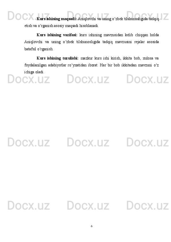 Kurs ishining maqsadi:   Aniqlovchi va uning o zbek tilshunosligida tadqiqʻ
etish va o rganish	
ʻ  asosiy maqsadi hisoblanadi.
Kurs   ishining   vazifasi:   kurs   ishining   mavzusidan   kelib   chiqqan   holda
Aniqlovchi   va   uning   o zbek   tilshunosligida   tadqiq	
ʻ   mavzusini   rejalar   asosida
batafsil o rganish.	
ʻ
Kurs   ishining   tuzulishi:   mazkur   kurs   ishi   kirish,   ikkita   bob,   xulosa   va
foydalanilgan   adabiyotlar   ro yxatidan   iborat.   Har   bir   bob   ikkitadan   mavzuni   o z	
ʻ ʻ
ichiga oladi.
6 